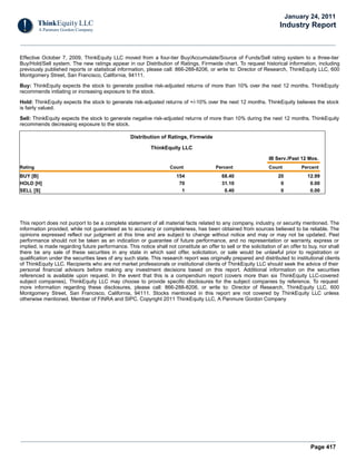 Page 417
Effective October 7, 2009, ThinkEquity LLC moved from a four-tier Buy/Accumulate/Source of Funds/Sell rating system to a three-tier
Buy/Hold/Sell system. The new ratings appear in our Distribution of Ratings, Firmwide chart. To request historical information, including
previously published reports or statistical information, please call: 866-288-8206, or write to: Director of Research, ThinkEquity LLC, 600
Montgomery Street, San Francisco, California, 94111.
Buy: ThinkEquity expects the stock to generate positive risk-adjusted returns of more than 10% over the next 12 months. ThinkEquity
recommends initiating or increasing exposure to the stock.
Hold: ThinkEquity expects the stock to generate risk-adjusted returns of +/-10% over the next 12 months. ThinkEquity believes the stock
is fairly valued.
Sell: ThinkEquity expects the stock to generate negative risk-adjusted returns of more than 10% during the next 12 months. ThinkEquity
recommends decreasing exposure to the stock.
Distribution of Ratings, Firmwide
ThinkEquity LLC
IB Serv./Past 12 Mos.
Rating Count Percent Count Percent
BUY [B] 154 68.40 20 12.99
HOLD [H] 70 31.10 0 0.00
SELL [S] 1 0.40 0 0.00
This report does not purport to be a complete statement of all material facts related to any company, industry, or security mentioned. The
information provided, while not guaranteed as to accuracy or completeness, has been obtained from sources believed to be reliable. The
opinions expressed reflect our judgment at this time and are subject to change without notice and may or may not be updated. Past
performance should not be taken as an indication or guarantee of future performance, and no representation or warranty, express or
implied, is made regarding future performance. This notice shall not constitute an offer to sell or the solicitation of an offer to buy, nor shall
there be any sale of these securities in any state in which said offer, solicitation, or sale would be unlawful prior to registration or
qualification under the securities laws of any such state. This research report was originally prepared and distributed to institutional clients
of ThinkEquity LLC. Recipients who are not market professionals or institutional clients of ThinkEquity LLC should seek the advice of their
personal financial advisors before making any investment decisions based on this report. Additional information on the securities
referenced is available upon request. In the event that this is a compendium report (covers more than six ThinkEquity LLC-covered
subject companies), ThinkEquity LLC may choose to provide specific disclosures for the subject companies by reference. To request
more information regarding these disclosures, please call: 866-288-8206, or write to: Director of Research, ThinkEquity LLC, 600
Montgomery Street, San Francisco, California, 94111. Stocks mentioned in this report are not covered by ThinkEquity LLC unless
otherwise mentioned. Member of FINRA and SIPC. Copyright 2011 ThinkEquity LLC, A Panmure Gordon Company
January 24, 2011
Industry Report
 