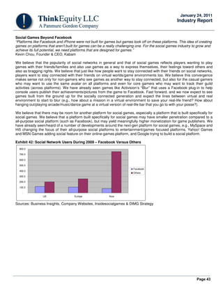 Page 43
January 24, 2011
Industry Report
Social Games Beyond Facebook
“Platforms like Facebook and iPhone were not built for games but games took off on these platforms. This idea of creating
games on platforms that aren't built for games can be a really challenging one. For the social games industry to grow and
achieve its full potential, we need platforms that are designed for games.”
Kevin Chou, Founder & CEO, Kabam
We believe that the popularity of social networks in general and that of social games reflects players wanting to play
games with their friends/families and also use games as a way to express themselves, their feelings toward others and
also as bragging rights. We believe that just like how people want to stay connected with their friends on social networks,
players want to stay connected with their friends on virtual worlds/game environments too. We believe this convergence
makes sense not only for non-gamers who see games as another way to stay connected, but also for the casual gamers
who may want to use the same avatar on all platforms and even for core gamers who may want to track their guild
activities (across platforms). We have already seen games like Activision’s “Blur” that uses a Facebook plug-in to help
console users publish their achievements/pictures from the game to Facebook. Fast forward, and we now expect to see
games built from the ground up for the socially connected generation and expect the lines between virtual and real
environment to start to blur (e.g., how about a mission in a virtual environment to save your real-life friend? How about
hanging out/playing arcade/music/dance game at a virtual version of real-life bar that you go to with your posse?).
We believe that there may be room for another platform for social games, especially a platform that is built specifically for
social games. We believe that a platform built specifically for social games may have smaller penetration compared to a
all-purpose social platform (such as Facebook), but may yield meaningfully higher monetization for game publishers. We
have already seen/heard of a number of developments around the next-gen platform for social games, e.g., MySpace and
Hi5 changing the focus of their all-purpose social platforms to entertainment/games focused platforms, Yahoo! Games
and MSN Games adding social feature on their online-games platform, and Google trying to build a social platform.
Exhibit 42: Social Network Users During 2009 – Facebook Versus Others
-
100.0
200.0
300.0
400.0
500.0
600.0
700.0
800.0
US Europe Asia
Facebook
Others
Sources: Business Insights, Company Websites, Insidesocialgames & DIMG Strategy
 
