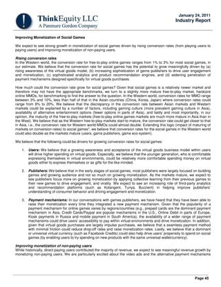 Page 45
January 24, 2011
Industry Report
Improving Monetization of Social Games
We expect to see strong growth in monetization of social games driven by rising conversion rates (from playing users to
paying users) and improving monetization of non-paying users.
Rising conversion rates
In the Western world, the conversion rate for free-to-play online games ranges from 1% to 3% for most social games, in
our estimate. We believe that the conversion rate for social games has the potential to grow meaningfully driven by (a)
rising awareness of the virtual goods model, (b) increasing sophistication of game publishers to drive user engagement
and monetization, (c) sophisticated analytics and product recommendation engines, and (d) widening penetration of
payment mechanisms designed specifically for virtual goods purchases.
How much could the conversion rate grow for social games? Given that social games is a relatively newer market and
therefore may not have the appropriate benchmarks, we turn to a slightly more mature free-to-play market, hardcore
online MMOs, for benchmarking to find the answer to the question. In the Western world, conversion rates for MMO range
between 3% and 10%, less than half of that in the Asian countries (China, Korea, Japan) where conversion rates could
range from 8% to 20%. We believe that the discrepancy in the conversion rate between Asian markets and Western
markets could be explained by a number of factors, including gaming culture (more prevalent gaming culture in Asia),
availability of alternative entertainment options (fewer options in parts of Asia), and lastly and most importantly, in our
opinion, the maturity of the free-to-play markets (free-to-play online games markets are much more mature in Asia than in
the West). We believe that as the Western free-to-play markets start to mature, the conversion rate could get closer to that
in Asia, i.e., the conversion rate for Western world MMOs could almost double. Extending this logic (impact of maturing of
markets on conversion rates) to social games*, we believe that conversion rates for the social games in the Western world
could also double as the markets mature (users, game publishers, game eco-system).
We believe that the following could be drivers for growing conversion rates for social games:
1. Users: We believe that a growing awareness and acceptance of the virtual goods business model within users
will drive higher spending on virtual goods. Especially, we believe that the younger generation, who is comfortable
expressing themselves in virtual environments, could be relatively more comfortable spending money on virtual
goods either to express themselves or as gifts for the like-minded.
2. Publishers: We believe that in the early stages of social games, most publishers were largely focused on building
games and growing audience and not so much on growing monetization. As the markets mature, we expect to
see publishers focus more on growing monetization by applying collective learning from their previous games to
their new games to drive engagement, and virality. We expect to see an increasing role of third-party analytics
and recommendation platforms (such as Kotangent, Turiya, Buzzient) in helping improve publishers’
understanding of consumer behavior and driving engagement and monetization.
3. Payment mechanisms: In our conversations with games publishers, we have heard that they have been able to
raise their monetization every time they integrated a new payment mechanism. Given that the popularity of a
payment mechanism for online games varies by regions/countries (e.g., prepaid cards are the dominant payment
mechanism in Asia, Credit Cards/Paypal are popular mechanisms in the U.S., Online Debit in parts of Europe,
Kiosk payments in Russia and mobile payment in South America), the availability of a wider range of payment
mechanisms could drive users’ accessibility to pay within virtual environments and drive monetization. In addition,
given that virtual goods purchases are largely impulse purchases, we believe that a seamless payment method
with minimal friction could reduce drop-off rates and raise monetization rates. Lastly, we believe that a dominant
or universal virtual currency (such as Facebook Credits) could also help drive users’ propensity to spend on social
games (by enabling users to try spending on new products with the same universal wallet/currency).
Improving monetization of non-paying users
While historically, direct paying users contributed the majority of revenue, we expect to see meaningful revenue growth by
monetizing non-paying users. We are particularly excited about the video ads and the alternative payment mechanisms
 