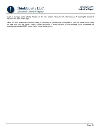 Page 46
January 24, 2011
Industry Report
(such as surveys, tasks, offers). Please see the next section, “Evolution of Advertising As A Meaningful Source Of
Revenue” for more on this topic.
*Note: We don’t expect the conversion rates for casual social games to be in the range of hardcore online games, given
our view that hardcore gamers have a higher propensity to spend because of the relatively higher impressive and
engaging gameplay of MMO versus that of casual social games.
 