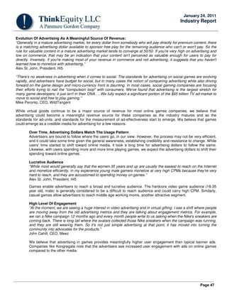 Page 47
January 24, 2011
Industry Report
Evolution Of Advertising As A Meaningful Source Of Revenue:
“Generally in a mature advertising market, for every dollar from somebody who will pay directly for premium content, there
is a matching advertising dollar available to sponsor free play for the remaining audience who can't or won't pay. So the
rule for valuable content in a mature advertising market tends to converge at 50/50. If you're very high on advertising and
low on commerce, that may be an indication that your content isn't perceived as valuable enough for users to pay for
directly. Inversely, if you're making most of your revenue in commerce and not advertising, it suggests that you haven't
learned how to monetize with advertising.”
Alex St. John, President, Hi5
“There's no weakness in advertising when it comes to social. The standards for advertising on social games are evolving
rapidly, and advertisers have budget for social, but in many cases the notion of conquering advertising while also driving
forward on the game design and micro-currency front is daunting. In most cases, social gaming companies are focusing
their efforts trying to nail the "compulsion loop" with consumers. We've found that advertising is the largest stretch for
many game developers; it just isn't in their DNA…..We fully expect a significant portion of the $65 billion TV ad market to
move to social and free to play gaming.”
Mike Peronto, CEO, WildTangent
While virtual goods continue to be a major source of revenue for most online games companies, we believe that
advertising could become a meaningful revenue source for these companies as the industry matures and as the
standards for ad-units, and standards for the measurement of ad-effectiveness start to emerge. We believe that games
could emerge as a credible media for advertising for a few reasons:
Over Time, Advertising Dollars Match The Usage Pattern
Advertisers are bound to follow where the users go, in our view. However, the process may not be very efficient,
and it could take some time given the general awareness, establishing credibility and resistance to change. While
users’ time started to shift toward online media, it took a long time for advertising dollars to follow the same.
Likewise, with users spending more and more time playing games, we expect the advertising dollars to shift their
spending toward online games.
Lucrative Audience
“While most would generally say that the women 35 years and up are usually the easiest to reach on the Internet
and monetize efficiently, in my experience young male gamers monetize at very high CPMs because they're very
hard to reach, and they are accustomed to spending money on games.”
Alex St. John, President, Hi5
Games enable advertisers to reach a broad and lucrative audience. The hardcore video game audience (18-35
year old, male) is generally considered to be a difficult to reach audience and could carry high CPM. Similarly,
casual games allow advertisers to reach middle age working moms, another attractive segment.
High Level Of Engagement
“At the moment, we are seeing a huge interest in video advertising and in virtual gifting. I see a shift where people
are moving away from the old advertising metrics and they are talking about engagement metrics. For example,
we ran a Nike campaign 12 months ago and every month people write to us asking when the Nike's sneakers are
coming back. There is long tail where the avatars collected those Nike sneakers when the campaign was running,
and they are still wearing them. So it's not just simple advertising at that point, it has moved into turning the
community into advocates for the products.”
John Cahill, CEO, Meez
We believe that advertising in games provides meaningfully higher user engagement than typical banner ads.
Companies like Kongregate note that the advertisers see increased user engagement with ads on online games
compared to the other media.
 