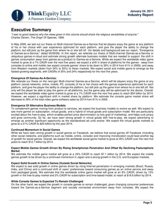 Page 5
January 24, 2011
Industry Report
Executive Summary
"I see no good reasons why the views given in this volume should shock the religious sensibilities of anyone."
Charles Darwin, The Origin Of Species, 1869.
In May 2009, we laid out our thesis on Multi-channel Games-as-a-Service that let players enjoy the game at any platform
of his or her choice with user experience optimized for each platform, and give the player the ability to change the
platform, but still pick up the game from where he or she left off (for details and background see our report, “Emergence
of Games-as-a-Service,” dated 05/09/09). In this report, we reiterate our thesis of Multi-channel Games-as-a-Service or
ubiquitous games-in-cloud and estimate strong growth alternate business models that are needed to support the shift in
games consumption away from games-as-a-product to Games-as-a-Service. While we expect the worldwide video game
market to grow at a 7% CAGR over the next five years; we expect a shift in share of platforms for the games - away from
consoles to online and mobile (we expect console games’ share to be down to 39% in 2014 from 61% in 2009); and away
from Western markets (down from 54% to 50%) to Asian markets. We expect social and mobile game to emerge as the
fastest-growing segments, with CAGRs of 35% and 24% respectively for the next five years.
Emergence Of Games-As-A-Service:
We reiterate our thesis on the next-gen Multi-channel Games-as-a-Service, which will let players enjoy the game at any
platform (social networks, online, mobile, PC, console) of his or her choice with the games experience optimized for each
platform, and give the player the ability to change the platform, but still pick up the game from where he or she left off. Not
only will the player be able to play the game on all platforms, but the game play will be optimized for the device. Overall,
we expect the worldwide video game market to grow at a 7% CAGR over the next five years to reach $54 billion by 2014.
However, we expect a significant shift in market share by platform. We estimate the console game market share will
decrease to 39% of the total video game software sales by 2014 from 61% in 2009.
Emergence Of Alternative Business Models
To complement games moving from product to services, we expect the business models to evolve as well. We expect to
see more games on subscription, virtual goods, and a hybrid of virtual goods and subscription model. We are particularly
excited about the free-to-play, which enables perfect price discrimination (a holy grail of marketing), and helps curb piracy
and grow community. So far, we have seen strong growth in virtual goods with free-to-play, we expect advertising to
emerge as another significant opportunity as the standardized ad units evolve. We expect the virtual goods markets to
grow at a 21% CAGR to $20 billion by the year 2014.
Continued Momentum In Social Games
While we have seen strong growth in social games on Facebook, we believe that social games off Facebook (including
other social networks, and platforms such as mobile, online, console) and improving monetization could lead another leg
of growth for social games. Overall, we expect the worldwide social game market to grow at 35% CAGR over the next five
years to reach $12.1 billion by 2014.
Expect Mobile Games Growth Driven By Rising Smartphones Penetration And Offset By Declining Featurephone
Market
We estimate the mobile game market will grow at a 24% CAGR to reach $7.1 billion by 2014. We expect the mobile
games growth to be driven by a continued momentum in Japan and a strong growth in the U.S. and European markets.
Expect Solid Growth In Online Games (Outside Social Networks)
We expect to see solid growth in online games driven by rising Internet penetration in emerging markets (Brazil, Russia,
India, and China) and a continued shift of users’ preferences toward consuming games as an online service and away
from packaged goods. We estimate that the worldwide online game market will grow at an 8% CAGR, driven by 13%
growth in the free-to-play market and 2% CAGR for subscription and time-based model, to reach at $16.6 billion by 2014.
While Console Games Is Expected To Remain Challenged
On the other hand, we expect the growth in console games to remain challenged, given changing consumer preferences
toward the Games-as-a-Service segment and socially connected environment away from consoles. We expect the
 