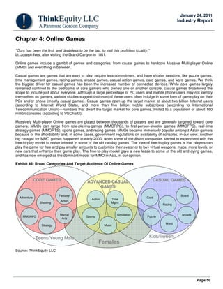 Page 50
January 24, 2011
Industry Report
Chapter 4: Online Games
"Ours has been the first, and doubtless to be the last, to visit this profitless locality."
Lt. Joseph Ives, after visiting the Grand Canyon in 1861.
Online games include a gambit of genres and categories, from causal games to hardcore Massive Multi-player Online
(MMO) and everything in between.
Casual games are games that are easy to play, require less commitment, and have shorter sessions, like puzzle games,
time management games, racing games, arcade games, casual action games, card games, and word games. We think
the biggest driver for casual games has been the increased number of connected devices. While core games largely
remained confined to the bedrooms of core gamers who owned one or another console, casual games broadened the
scope to include just about everyone. Although a large percentage of PC users and mobile phone users may not identify
themselves as gamers, various studies suggest that most of these users often indulge in some form of game play on their
PCs and/or phone (mostly casual games). Casual games open up the target market to about two billion Internet users
(according to Internet World Stats), and more than five billion mobile subscribers (according to International
Telecommunication Union)—numbers that dwarf the target market for core games, limited to a population of about 160
million consoles (according to VGChartz).
Massively Multi-player Online games are played between thousands of players and are generally targeted toward core
gamers. MMOs can range from role-playing-games (MMORPG), to first-person-shooter games (MMOFPS), real-time
strategy games (MMORTS), sports games, and racing games. MMOs became immensely popular amongst Asian gamers
because of the affordability and, in some cases, government regulations on availability of consoles, in our view. Another
big catalyst for MMO games happened in early 2000, when some of the Asian companies started to experiment with the
free-to-play model to revive interest in some of the old catalog games. The idea of free-to-play games is that players can
play the game for free and pay smaller amounts to customize their avatar or to buy virtual weapons, maps, more levels, or
new cars that enhance their game play. The free-to-play model gave a new lease to some of the old and dying games,
and has now emerged as the dominant model for MMO in Asia, in our opinion.
Exhibit 48: Broad Categories And Target Audience Of Online Games
CORE GAMESCORE GAMES ADVANCED CASUALADVANCED CASUAL
GAMESGAMES
CASUAL GAMESCASUAL GAMES
AdventureAdventure
ArcadeArcade
WordWord
CardCard
SimulationSimulation
SportsSports PuzzlePuzzle
MusicMusic
Time
Mgmt
Time
Mgmt
ActionAction
MMORPGMMORPG
StrategyStrategy
BoardBoard
RacingRacing
ShootingShooting
Martial
Arts
Martial
Arts
Fantasy/
Action
Fantasy/
Action
Teens/Young MaleTeens/Young Male Kids/Kids/TweenTween
FemalesFemales
Source: ThinkEquity LLC
 