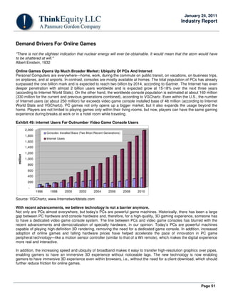 Page 51
January 24, 2011
Industry Report
Demand Drivers For Online Games
"There is not the slightest indication that nuclear energy will ever be obtainable. It would mean that the atom would have
to be shattered at will."
Albert Einstein, 1932
Online Games Opens Up Much Broader Market: Ubiquity Of PCs And Internet
Personal Computers are everywhere—home, work, during the commute on public transit, on vacations, on business trips,
on airplanes, and at airports. In contrast, consoles are mostly available at homes. The total population of PCs has already
surpassed the one billion mark and is expected to reach two billion by 2014, according to Gartner. The Internet has even
deeper penetration with almost 2 billion users worldwide and is expected grow at 15-18% over the next three years
(according to Internet World Stats). On the other hand, the worldwide console population is estimated at about 160 million
(330 million for the current and previous generations combined), according to VGChartz. Even within the U.S., the number
of Internet users (at about 250 million) far exceeds video game console installed base of 48 million (according to Internet
World Stats and VGChartz). PC games not only opens up a bigger market, but it also expands the usage beyond the
home. Players are not limited to playing games only within their living rooms, but now, players can have the same gaming
experience during breaks at work or in a hotel room while traveling.
Exhibit 49: Internet Users Far Outnumber Video Game Console Users
-
200
400
600
800
1,000
1,200
1,400
1,600
1,800
2,000
million
1996 1998 2000 2002 2004 2006 2008 2010
Consoles Installed Base (Two Most Recent Generations)
Internet Users
Source: VGChartz, www.Internetworldstats.com
With recent advancements, we believe technology is not a barrier anymore.
Not only are PCs almost everywhere, but today’s PCs are powerful game machines. Historically, there has been a large
gap between PC hardware and console hardware and, therefore, for a high-quality, 3D gaming experience, someone has
to have a dedicated video game console system. The line between PCs and video game consoles has blurred with the
recent advancements and democratization of specialty hardware, in our opinion. Today’s PCs are powerful machines
capable of playing high-definition 3D rendering, removing the need for a dedicated game console. In addition, increased
adoption of online games and falling hardware prices have helped accelerate the pace of innovation in PC game
peripheral technology—like a motion sensor controller (similar to that of a Wii remote), which makes the digital experience
more real and interactive.
In addition, the increasing speed and ubiquity of broadband makes it easy to transfer high-resolution graphics over pipes,
enabling gamers to have an immersive 3D experience without noticeable lags. The new technology is now enabling
gamers to have immersive 3D experience even within browsers, i.e., without the need for a client download, which should
further reduce friction for online games.
 