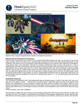 Page 52
January 24, 2011
Industry Report
Exhibit 50: Sample Of The Immersive 3D Experience With Online Games
Source: Company Websites (clockwise from top left): World of Warcraft by Blizzard, Star Wars: The Old Republic by
Electronic Arts, League of Legends by Riot Games, and Uberstrike by Cmune
Reduced Cost Of Ownership For Consumers
If you are like most gamers, you will want to play at least 20-30 different games per year, you will want to own all the
major consoles, and you will need to buy a new generation console every three to four years to play these games in their
full glories. That works out to an annual spend of about $2,000-2,500 per user on games, which might be out of budget for
many gamers. Even more importantly, although the marginal entertainment value of every next game for a user is
arguably lower than that of the previous game that he/she owned, the marginal cost remains the same. And, as a result,
most gamers end up buying about four to five titles (about $250-300) per year. Since Games-as–a-Service enables
players to pay as they go, a player doesn’t have to buy all 30 games (that she wants to play) at $60 apiece. Rather, the
user can play all the games only as much as he/she wants to play and pays only for as much as he/she plays. Game
companies should benefit as many players, for whom a marginal $60 investment for the 10
th
game didn’t make sense, will
now be willing to open their wallets for not only the 10
th
best game but also for 11
th
, 12
th
, and all the games that they would
not have bought.
Avoid Buyer’s Remorse
“For the premium [subscription] offer, they [subscribers] play ten different games a month; for the basic offer, they try or
play four to five games a month. … They try them, and concentrate on those they really like, which is the interest of this
service. Our customers don't have the stress to choose one game among the others in the shelves, which is a bet,
because every gamer has made several times the wrong choice. A game is very personal; the packaging does not tell you
what is really inside the box, and the game reviews, and friends' recommendations, only limit the risk to make the wrong
choice.”
Thibaut de Robien, Cofounder of Metaboli
And then there is always the case of buyer’s remorse, players getting stuck after buying a game because the game was
not really their type. The problem is exacerbated for kids’ games, as these players arguably have a lower attention span.
With Games-as-a-Service, players are paying only for their playtime and, therefore, avoid buyer’s remorse. Not only that,
 