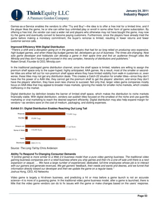 Page 53
January 24, 2011
Industry Report
Games-as-a-Service enables the vendors to offer “Try and Buy”—the idea is to offer a free trial for a limited time, and if
the player likes the game, he or she can either buy unlimited play or enroll in some other form of game subscription. By
offering a free trial, the vendor can cast a wider net and players who otherwise may not have bought the game, may now
try the game and eventually convert to become paying customers. Furthermore, since the players have already tried the
game before making a monetary commitment, the buyer’s remorse is limited, resulting in fewer returns and fewer
customer service calls.
Improved Efficiency With Digital Distribution
“There's a shift and a disruption going on in the games industry that had for so long relied on producing very expensive,
high budget games, and when these big budget games fail, developers go out of business. The times are changing. Now
solo game developer and hobbyists can develop a game in their spare time and find an audience through sites like
Miniclip and they don't have to get involved in this very complex, hierarchy of distributors and publishers.”
Robert Small, Founder & CEO, Miniclip.com
In the traditional packaged game distribution channel, since the shelf space is limited, retailers are willing to assign the
premium shelf space only to the super-hyped, highly anticipated, AAA games. As a result, most of the smaller or second-
tier titles are either left out for non-premium shelf space where they have limited visibility from walk-in customers or, even
worse, these titles may not get any distribution deals. This creates a Catch-22 situation for smaller titles—since they don’t
have the fire power of a AAA title, they cannot get the premium shelf to get the players’ attention, and since they don’t
have the players’ attention, they have even less chance to succeed. Not only that, larger video game companies mostly
focus on AAA titles that may appeal to broader mass markets, ignoring the needs for smaller niche markets, which creates
inefficiency in the market.
Digital distribution by definition breaks the barrier of limited shelf space, which makes the distribution to niche markets
financially viable. With digital distribution, vendors can publish titles focused on the smallest of the niche and use guerrilla
marketing or viral marketing to reach the desired segment efficiently. Digital distribution may also help expand margin for
vendors—as vendors save on the cost of medium, packaging, and slotting expenses.
Exhibit 51: Digital Distribution Enables Reaching Out Long Tail
Rhapsody
Wal-Mart
Amazon.com
Barnes & Noble
Netflix
Blockbuster
Source: The Long Tail by Chris Anderson
Ability To Respond To Changing Consumer Demands
“It [online game] is more similar to a Web 2.0 business model than a pure video gaming business. The traditional video
gaming business companies are in a retail business where you ship games and then it's a one-off sale until there is a next
expansion or sequel. … We have a large number of experienced, dedicated, full-time employees whose job is to interact
with our gamers and generate revenues. We get gamers' feedback, their needs and wants and desires, and we funnel that
information directly toward our developer and then we update the game on a regular basis.”
Joshua Hong, CEO, K2 Networks
Video game is largely a hit-driven business, and predicting a hit or miss before a game launch is not an accurate
science—it is more of a guessing game. In the traditional video game business model, after a game is launched, there is
little that the video game vendors can do to fix issues with the game or make changes based on the users’ response.
735,000 Songs
2.3 mil Books
25,000 DVDs
39,000 Songs
130,000 Books
3000 DVDs
 