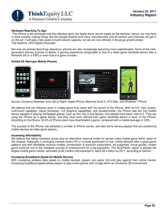 Page 59
January 24, 2011
Industry Report
Hardware Reaching To Age
“The iPhone is the archetype and the inflection point, but Apple alone cannot supply all the demand. Hence, we now have
a clone industry making things like the Google Android and many manufacturers and all carriers and channels will get in
on the act. It will take a few years to build industry capacity, but we are now officially in the go-go growth phase.”
Trip Hawkins, CEO Digital Chocolate
Not only are phones becoming ubiquitous, phones are also increasingly becoming more sophisticated. Some of the next-
generation phones promise to deliver a gaming experience comparable to that of a video game handheld device (like a
Nintendo DS or a PSP) or even that of a game console.
Exhibit 59: Next-gen Mobile Phones
Source: Company Websites (from left to Right): Apple iPhone, Motorola Droid 2, HTC Max, and Windows 7 Phone
We believe that the inflection point in mobile game truly came with the launch of the iPhone. With its 3.5” color screen,
multi-touch capability, robust processor, 3-D graphics capabilities, and accelerometer, the iPhone was the first mobile
device capable of playing full-fledged games, such as Sim City 3 and Spores. And people have taken note of it. They are
using the iPhone as a game device, and they have even ditched their game handheld device in favor of the iPhone.
According to ComScore, 32.4% of iPhone users have downloaded a game, compared with a market average of 3.8%.
The success of the iPhone has attracted a number of iPhone clones, and also some serious players that are positioning
mobile devices as video game players.
Increasing Affordability
We believe that falling hardware prices plus an alternative revenue model for games make mobile game within reach of
the masses. Especially in emerging markets where PC or console penetration is low, mobile devices offer a good game
platform and with affordable revenue models (combination of premium subscription, ad supported, virtual goods), mobile
game could be one of the cheapest sources of entertainment for a big population. The Asia/Pacific region is already the
largest mobile game market, estimated at $2.3 billion and expected to reach $3.4 billion by 2011, according to Gartner.
Increasing Broadband Speed On Mobile Devices
With increasing wireless data speed on mobile devices, players can easily find and play against their online friends.
Increasing broadband speed allows players to play online games with no lags within an immersive 3D environment.
 