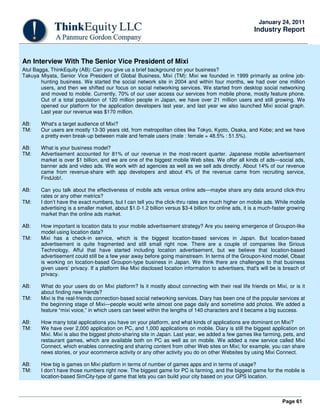Page 61
January 24, 2011
Industry Report
An Interview With The Senior Vice President of Mixi
Atul Bagga, ThinkEquity (AB): Can you give us a brief background on your business?
Takuya Miyata, Senior Vice President of Global Business, Mixi (TM): Mixi we founded in 1999 primarily as online job-
hunting business. We started the social network site in 2004 and within four months, we had over one million
users, and then we shifted our focus on social networking services. We started from desktop social networking
and moved to mobile. Currently, 70% of our user access our services from mobile phone, mostly feature phone.
Out of a total population of 120 million people in Japan, we have over 21 million users and still growing. We
opened our platform for the application developers last year, and last year we also launched Mixi social graph.
Last year our revenue was $170 million.
AB: What's a target audience of Mixi?
TM: Our users are mostly 13-30 years old, from metropolitan cities like Tokyo, Kyoto, Osaka, and Kobe; and we have
a pretty even break-up between male and female users (male : female = 48.5% : 51.5%).
AB: What is your business model?
TM: Advertisement accounted for 81% of our revenue in the most-recent quarter. Japanese mobile advertisement
market is over $1 billion, and we are one of the biggest mobile Web sites. We offer all kinds of ads—social ads,
banner ads and video ads. We work with ad agencies as well as we sell ads directly. About 14% of our revenue
came from revenue-share with app developers and about 4% of the revenue came from recruiting service,
FindJob!.
AB: Can you talk about the effectiveness of mobile ads versus online ads—maybe share any data around click-thru
rates or any other metrics?
TM: I don’t have the exact numbers, but I can tell you the click-thru rates are much higher on mobile ads. While mobile
advertising is a smaller market, about $1.0-1.2 billion versus $3-4 billion for online ads, it is a much-faster growing
market than the online ads market.
AB: How important is location data to your mobile advertisement strategy? Are you seeing emergence of Groupon-like
model using location data?
TM: Mixi has a check-in service, which is the biggest location-based services in Japan. But location-based
advertisement is quite fragmented and still small right now. There are a couple of companies like Sirious
Technology, Afful that have started including location advertisement, but we believe that location-based
advertisement could still be a few year away before going mainstream. In terms of the Groupon-kind model, Obaat
is working on location-based Groupon-type business in Japan. We think there are challenges to that business
given users’ privacy. If a platform like Mixi disclosed location information to advertisers, that's will be is breach of
privacy.
AB: What do your users do on Mixi platform? Is it mostly about connecting with their real life friends on Mixi, or is it
about finding new friends?
TM: Mixi is the real-friends connection-based social networking services. Diary has been one of the popular services at
the beginning stage of Mixi—people would write almost one page daily and sometime add photos. We added a
feature “mixi voice,” in which users can tweet within the lengths of 140 characters and it became a big success.
AB: How many total applications you have on your platform, and what kinds of applications are dominant on Mixi?
TM: We have over 2,000 application on PC, and 1,000 applications on mobile. Diary is still the biggest application on
Mixi. Mixi is also the biggest photo-sharing site in Japan. Last year, we added a few games like farming, pets, and
restaurant games, which are available both on PC as well as on mobile. We added a new service called Mixi
Connect, which enables connecting and sharing content from other Web sites on Mixi; for example, you can share
news stories, or your ecommerce activity or any other activity you do on other Websites by using Mixi Connect.
AB: How big is games on Mixi platform in terms of number of games apps and in terms of usage?
TM: I don’t have those numbers right now. The biggest game for PC is farming, and the biggest game for the mobile is
location-based SimCity-type of game that lets you can build your city based on your GPS location.
 