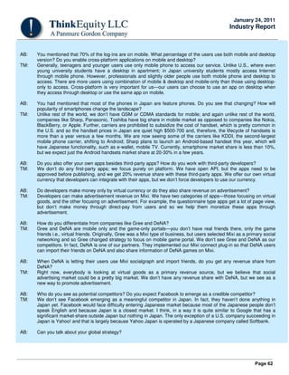 Page 62
January 24, 2011
Industry Report
AB: You mentioned that 70% of the log-ins are on mobile. What percentage of the users use both mobile and desktop
version? Do you enable cross-platform applications on mobile and desktop?
TM: Generally, teenagers and younger users use only mobile phone to access our service. Unlike U.S., where even
young university students have a desktop in apartment; in Japan university students mostly access Internet
through mobile phone. However, professionals and slightly older people use both mobile phone and desktop to
access. There are more users using combination of mobile & desktop and mobile-only than those using desktop-
only to access. Cross-platform is very important for us—our users can choose to use an app on desktop when
they access through desktop or use the same app on mobile.
AB: You had mentioned that most of the phones in Japan are feature phones. Do you see that changing? How will
popularity of smartphones change the landscape?
TM: Unlike rest of the world, we don’t have GSM or CDMA standards for mobile; and again unlike rest of the world,
companies like Sharp, Panasonic, Toshiba have big share in mobile market as opposed to companies like Nokia,
BlackBerry, or Apple. Further, carriers are prohibited to subsidize the cost of handset, which is pretty common in
the U.S. and so the handset prices in Japan are quiet high $500-700 and, therefore, the lifecycle of handsets is
more than a year versus a few months. We are now seeing some of the carriers like KDDI, the second-largest
mobile phone carrier, shifting to Android; Sharp plans to launch an Android-based handset this year, which will
have Japanese functionality, such as e-wallet, mobile TV. Currently, smartphone market share is less than 10%,
but we expect just the Android handsets market share at 20-30% in a few years.
AB: Do you also offer your own apps besides third-party apps? How do you work with third-party developers?
TM: We don’t do any first-party apps; we focus purely on platform. We have open API, but the apps need to be
approved before publishing, and we get 20% revenue share with these third-party apps. We offer our own virtual
currency that developers can integrate with their apps, but we don’t force developers to use our currency.
AB: Do developers make money only by virtual currency or do they also share revenue on advertisement?
TM: Developers can make advertisement revenue on Mixi. We have two categories of apps—those focusing on virtual
goods, and the other focusing on advertisement. For example, the questionnaire type apps get a lot of page view,
but don’t make money through direct-pay from users and so we help them monetize these apps through
advertisement.
AB: How do you differentiate from companies like Gree and DeNA?
TM: Gree and DeNA are mobile only and the game-only portals—you don’t have real friends there, only the game
friends i.e., virtual friends. Originally, Gree was a Mixi type of business, but users selected Mixi as a primary social
networking and so Gree changed strategy to focus on mobile game portal. We don’t see Gree and DeNA as our
competitors. In fact, DeNA is one of our partners. They implemented our Mixi connect plug-in so that DeNA users
can import their friends on DeNA and also share information of DeNA games on Mixi.
AB: When DeNA is letting their users use Mixi socialgraph and import friends, do you get any revenue share from
DeNA?
TM: Right now, everybody is looking at virtual goods as a primary revenue source, but we believe that social
advertising market could be a pretty big market. We don’t have any revenue share with DeNA, but we see as a
new way to promote advertisement.
AB: Who do you see as potential competitors? Do you expect Facebook to emerge as a credible competitor?
TM: We don’t see Facebook emerging as a meaningful competitor in Japan. In fact, they haven’t done anything in
Japan yet. Facebook would face difficulty entering Japanese market because most of the Japanese people don’t
speak English and because Japan is a closed market. I think, in a way it is quite similar to Google that has a
significant market-share outside Japan but nothing in Japan. The only exception of a U.S. company succeeding in
Japan is Yahoo! and that is largely because Yahoo Japan is operated by a Japanese company called Softbank.
AB: Can you talk about your global strategy?
 