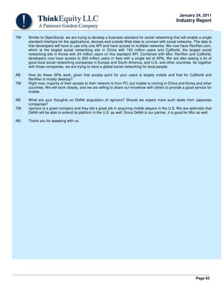 Page 63
January 24, 2011
Industry Report
TM: Similar to OpenSocial, we are trying to develop a business standard for social networking that will enable a single
standard interface for the applications, devices and outside Web sites to connect with social networks. The idea is
that developers will have to use only one API and have access to multiple networks. We now have RenRen.com,
which is the largest social networking site in China with 150 million users and CyWorld, the largest social
networking site in Korea with 24 million users on this standard API. Combined with Mixi, RenRen and CyWorld,
developers now have access to 200 million users in Asia with a single set of APIs. We are also seeing a lot of
good local social networking companies in Europe and South America, and U.S. and other countries. So together
with those companies, we are trying to have a global social networking for local people.
AB: How do these APIs work, given that access point for your users is largely mobile and that for CyWorld and
RenRen is mostly desktop?
TM: Right now, majority of their access to their network is from PC, but mobile is coming in China and Korea and other
countries. We will work closely, and we are willing to share our knowhow with others to provide a good service for
mobile.
AB: What are your thoughts on DeNA acquisition of ngmoco? Should we expect more such deals from Japanese
companies?
TM: ngmoco is a great company and they did a great job in acquiring mobile players in the U.S. We are optimistic that
DeNA will be able to extend its platform in the U.S. as well. Since DeNA is our partner, it is good for Mixi as well.
AB: Thank you for speaking with us.
 