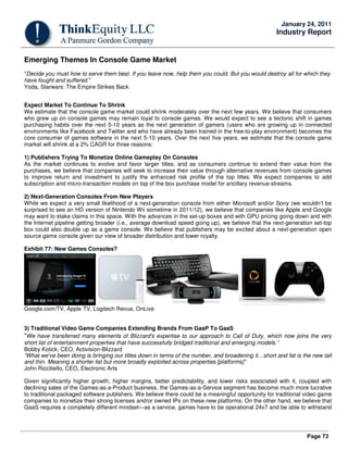 Page 73
January 24, 2011
Industry Report
Emerging Themes In Console Game Market
"Decide you must how to serve them best. If you leave now, help them you could. But you would destroy all for which they
have fought and suffered."
Yoda, Starwars: The Empire Strikes Back
Expect Market To Continue To Shrink
We estimate that the console game market could shrink moderately over the next few years. We believe that consumers
who grew up on console games may remain loyal to console games. We would expect to see a tectonic shift in games
purchasing habits over the next 5-10 years as the next generation of gamers (users who are growing up in connected
environments like Facebook and Twitter and who have already been trained in the free-to-play environment) becomes the
core consumer of games software in the next 5-10 years. Over the next five years, we estimate that the console game
market will shrink at a 2% CAGR for three reasons:
1) Publishers Trying To Monetize Online Gameplay On Consoles
As the market continues to evolve and favor larger titles, and as consumers continue to extend their value from the
purchases, we believe that companies will seek to increase their value through alternative revenues from console games
to improve return and investment to justify the enhanced risk profile of the top titles. We expect companies to add
subscription and micro-transaction models on top of the box purchase model for ancillary revenue streams.
2) Next-Generation Consoles From New Players
While we expect a very small likelihood of a next-generation console from either Microsoft and/or Sony (we wouldn’t be
surprised to see an HD version of Nintendo Wii sometime in 2011/12), we believe that companies like Apple and Google
may want to stake claims in this space. With the advances in the set-up boxes and with GPU pricing going down and with
the Internet pipeline getting broader (i.e., average download speed going up), we believe that the next-generation set-top
box could also double up as a game console. We believe that publishers may be excited about a next-generation open
source game console given our view of broader distribution and lower royalty.
Exhibit 77: New Games Consoles?
Google.com/TV, Apple TV, Logitech Revue, OnLive
3) Traditional Video Game Companies Extending Brands From GaaP To GaaS
“We have transferred many elements of Blizzard's expertise to our approach to Call of Duty, which now joins the very
short list of entertainment properties that have successfully bridged traditional and emerging models.”
Bobby Kotick, CEO, Activision-Blizzard
“What we've been doing is bringing our titles down in terms of the number, and broadening it…short and fat is the new tall
and thin. Meaning a shorter list but more broadly exploited across properties [platforms]”.
John Riccitiello, CEO, Electronic Arts
Given significantly higher growth, higher margins, better predictability, and lower risks associated with it, coupled with
declining sales of the Games-as-a-Product business, the Games-as-a-Service segment has become much more lucrative
to traditional packaged software publishers. We believe there could be a meaningful opportunity for traditional video game
companies to monetize their strong licenses and/or owned IPs on these new platforms. On the other hand, we believe that
GaaS requires a completely different mindset—as a service, games have to be operational 24x7 and be able to withstand
 