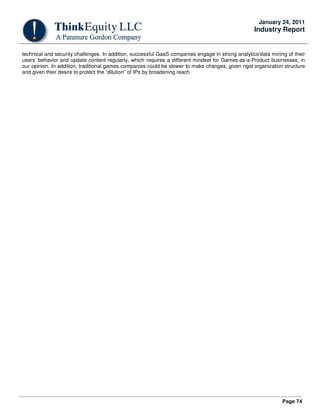 Page 74
January 24, 2011
Industry Report
technical and security challenges. In addition, successful GaaS companies engage in strong analytics/data mining of their
users’ behavior and update content regularly, which requires a different mindset for Games-as-a-Product businesses, in
our opinion. In addition, traditional games companies could be slower to make changes, given rigid organization structure
and given their desire to protect the “dilution” of IPs by broadening reach.
 