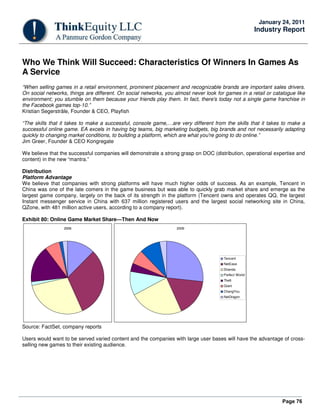 Page 76
January 24, 2011
Industry Report
Who We Think Will Succeed: Characteristics Of Winners In Games As
A Service
“When selling games in a retail environment, prominent placement and recognizable brands are important sales drivers.
On social networks, things are different. On social networks, you almost never look for games in a retail or catalogue like
environment; you stumble on them because your friends play them. In fact, there's today not a single game franchise in
the Facebook games top-10.”
Kristian Segerstråle, Founder & CEO, Playfish
“The skills that it takes to make a successful, console game,…are very different from the skills that it takes to make a
successful online game. EA excels in having big teams, big marketing budgets, big brands and not necessarily adapting
quickly to changing market conditions, to building a platform, which are what you're going to do online.”
Jim Greer, Founder & CEO Kongregate
We believe that the successful companies will demonstrate a strong grasp on DOC (distribution, operational expertise and
content) in the new “mantra.”
Distribution
Platform Advantage
We believe that companies with strong platforms will have much higher odds of success. As an example, Tencent in
China was one of the late comers in the game business but was able to quickly grab market share and emerge as the
largest game company, largely on the back of its strength in the platform (Tencent owns and operates QQ, the largest
Instant messenger service in China with 637 million registered users and the largest social networking site in China,
QZone, with 481 million active users, according to a company report).
Exhibit 80: Online Game Market Share—Then And Now
2006 2009
Tencent
NetEase
Shanda
Perfect World
The9
Giant
ChangYou
NetDragon
Source: FactSet, company reports
Users would want to be served varied content and the companies with large user bases will have the advantage of cross-
selling new games to their existing audience.
 