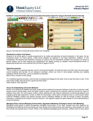 Page 77
January 24, 2011
Industry Report
Exhibit 81: Cross Promotion Bar And Cross-Game Promotion Quest For Zynga’s Farmville And Frontierville
Source: Farmville and Frontierville Screen Shots from Facebook
Distribution Is About Viral Nature
Success of an online game is usually proportional to its virality and elements of social interaction in the game. As we
mentioned earlier, for online games, virality drives adoption as opposed to the large distribution networks. In this
marketplace, IPs become less important—success of a game may not necessarily translate into success of a series of
games; players are far less forgiving and expectations are always moving up, people’s recommendations/number of
people playing become more important than the title of legacy of the IP.
Operating expertise
“This is a new kind of gaming business, and it's not build and publish; it's build and serve and then have recursive loops
around tweaking and serving. It's an always-on business…where you have to have people watching your leading
indicating metrics all the time…you're constantly turning dials.”
Mark Pincus, Founder & CEO Zynga
“In a traditional gaming business, once the disc is pressed and shipped to the retail, more or less the show is over. In the
free-to-play model, once we launch a game the show starts.”
Heiko Hubertz, CEO, Big Point
Focus On Understating Consumer Behavior
Similar to the differences between the SaaS model and the traditional on-premise Software model (the on-premise model
centers around closing deals, while the SaaS model is about maintaining the customer base by proving the value of
software every day), the online game model is about retaining the user base by delivering a continuously pleasant and
engaging game-play experience. Similar to Web 2.0 businesses, online game companies have to continuously collect
customer feedback (implicit and explicit—through various analytical software as well as through in-game non-player
characters), understand and analyze customer behavior, and regularly update the game based on this understanding of
consumer behavior.
Managing Piracy Versus Managing Communities; Aggressive Marketing Campaigns Versus Viral Marketing
Managing online games is about successfully managing communities, in our view. Vendors who offer platforms for
developing and fostering community bonds can have strong communities that are self sustaining, where people can invite
their friends and spread word of mouth. While in the traditional packaged game business, vendors have to worry about
 
