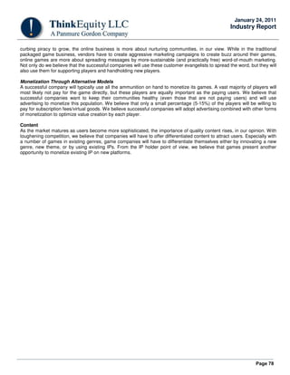 Page 78
January 24, 2011
Industry Report
curbing piracy to grow, the online business is more about nurturing communities, in our view. While in the traditional
packaged game business, vendors have to create aggressive marketing campaigns to create buzz around their games,
online games are more about spreading messages by more-sustainable (and practically free) word-of-mouth marketing.
Not only do we believe that the successful companies will use these customer evangelists to spread the word, but they will
also use them for supporting players and handholding new players.
Monetization Through Alternative Models
A successful company will typically use all the ammunition on hand to monetize its games. A vast majority of players will
most likely not pay for the game directly, but these players are equally important as the paying users. We believe that
successful companies want to keep their communities healthy (even those that are not paying users) and will use
advertising to monetize this population. We believe that only a small percentage (5-15%) of the players will be willing to
pay for subscription fees/virtual goods. We believe successful companies will adopt advertising combined with other forms
of monetization to optimize value creation by each player.
Content
As the market matures as users become more sophisticated, the importance of quality content rises, in our opinion. With
toughening competition, we believe that companies will have to offer differentiated content to attract users. Especially with
a number of games in existing genres, game companies will have to differentiate themselves either by innovating a new
genre, new theme, or by using existing IPs. From the IP holder point of view, we believe that games present another
opportunity to monetize existing IP on new platforms.
 