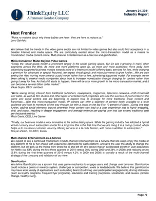 Page 79
January 24, 2011
Industry Report
Next Frontier
“Make no mistake about why these babies are here - they are here to replace us.”
Jerry Seinfeld
We believe that the trends in the video game sector are not limited to video games but also could find acceptance in a
broader Internet and media space. We are particularly excited about the micro-transaction model as a means to
monetization media content online, Multi-channel Entertainment-as-a-Service and gamification.
Micro-transaction Model Beyond Video Games
“Today the virtual goods model is prominent largely in the social gaming space, but we see it growing in many other
segments across the Web. As more and more platforms open up, as more and more publishers move away from
advertising-supported business models towards more of a freemium model (offering basic services for free, while charging
a premium for advanced or special features), we expect virtual goods and micro-payments to grow further…We are also
seeing the Web moving more towards a paid model rather than a free, advertising-supported model. For example, we've
been talking to several media companies about how to increase monetization through charging for content rather than
giving it away for free. As that shift starts to happen, there will be a lot more growth in the micro-transaction market, and it
can become a several billion dollar market.”
Vikas Gupta, CEO, Jambool
“We're seeing strong interest from traditional publishers, newspapers, magazines, television networks—both broadcast
and cable, as well as film studios and other types of entertainment properties who see the success of paid content in the
game and social sectors and are beginning to explore how to leverage for more traditional linear content and
franchises….With this micro-transaction model, IP owners can offer a segment of content freely available to a wide
audience and look to monetize all the way through but with a focus on the top 5 to 10 percent of users…Going one step
further, adding social elements around otherwise linear content can lead to a user experience that is highly engaging,
viral, and social, resulting in deeper engagement and average revenue per paying user that can exceed traditional cost
per thousand metrics.”
Mitch Davis, CEO, Live Gamer
“Finally, our business model is very innovative in the online dating space. While the gaming industry has adopted a hybrid
virtual currency slash subscription model for a long time this is the first time that we are doing it in a dating context, which
helps us to maximize customer value by offering services in a la carte fashion, with coins in addition to subscription.”
Shayan Zadeh, Co-CEO, Zoosk
Multi-channel Entertainment-as-a-Service
We expect to see a continued momentum in Multi-channel Entertainment-as-a-Service that lets users enjoy the media at
any platform of his or her choice with experience optimized for each platform, and give the user the ability to change the
platform, but still pick up the media from where he or she left off. We believe that an accelerated growth in user acquisition
for Netflix (up 63% during the first three quarters of 2010 versus 36% during 2009 and 28% in 2008) and reducing churn
(3.8% during the first three quarters of 2010 versus 4.2% in 2009 and 2008) is partially a result of the multi-channel
strategy of the company and validation of our view.
Gamification
We define Gamification as a system that uses game mechanics to engage users and change user behavior. Gamfication
could include a points or rewards system, challenges or competition, levels or leaderboards. We believe that gamification
may have wide variety of applications such as building brand (by driving user participation/engagement), driving stickiness
(such as loyalty programs, frequent flyer programs), education and training (corporate, vocational), and causes (climate
change, healthy living).
 