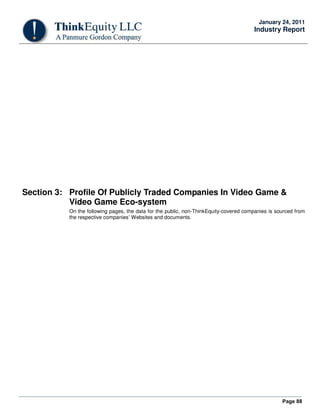 Page 88
January 24, 2011
Industry Report
Section 3: Profile Of Publicly Traded Companies In Video Game &
Video Game Eco-system
On the following pages, the data for the public, non-ThinkEquity-covered companies is sourced from
the respective companies’ Websites and documents.
 