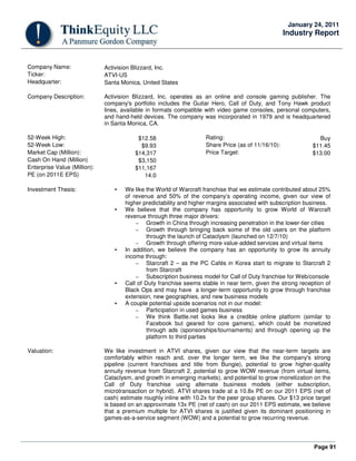 Page 91
January 24, 2011
Industry Report
Company Name: Activision Blizzard, Inc.
Ticker: ATVI-US
Headquarter: Santa Monica, United States
Company Description: Activision Blizzard, Inc. operates as an online and console gaming publisher. The
company's portfolio includes the Guitar Hero, Call of Duty, and Tony Hawk product
lines, available in formats compatible with video game consoles, personal computers,
and hand-held devices. The company was incorporated in 1979 and is headquartered
in Santa Monica, CA.
52-Week High: $12.58 Rating: Buy
52-Week Low: $9.93 Share Price (as of 11/16/10): $11.45
Market Cap (Million): $14,317 Price Target: $13.00
Cash On Hand (Million) $3,150
Enterprise Value (Million): $11,167
PE (on 2011E EPS) 14.0
Investment Thesis: • We like the World of Warcraft franchise that we estimate contributed about 25%
of revenue and 50% of the company’s operating income, given our view of
higher predictability and higher margins associated with subscription business.
• We believe that the company has opportunity to grow World of Warcraft
revenue through three major drivers:
– Growth in China through increasing penetration in the lower-tier cities
– Growth through bringing back some of the old users on the platform
through the launch of Cataclysm (launched on 12/7/10)
– Growth through offering more value-added services and virtual items
• In addition, we believe the company has an opportunity to grow its annuity
income through:
– Starcraft 2 – as the PC Cafés in Korea start to migrate to Starcraft 2
from Starcraft
– Subscription business model for Call of Duty franchise for Web/console
• Call of Duty franchise seems stable in near term, given the strong reception of
Black Ops and may have a longer-term opportunity to grow through franchise
extension, new geographies, and new business models
• A couple potential upside scenarios not in our model:
– Participation in used games business
– We think Battle.net looks like a credible online platform (similar to
Facebook but geared for core gamers), which could be monetized
through ads (sponsorships/tournaments) and through opening up the
platform to third parties
Valuation: We like investment in ATVI shares, given our view that the near-term targets are
comfortably within reach and, over the longer term, we like the company's strong
pipeline (current franchises and title from Bungie), potential to grow higher-quality
annuity revenue from Starcraft 2, potential to grow WOW revenue (from virtual items,
Cataclysm, and growth in emerging markets), and potential to grow monetization on the
Call of Duty franchise using alternate business models (either subscription,
microtransaction or hybrid). ATVI shares trade at a 10.8x PE on our 2011 EPS (net of
cash) estimate roughly inline with 10.2x for the peer group shares. Our $13 price target
is based on an approximate 13x PE (net of cash) on our 2011 EPS estimate, we believe
that a premium multiple for ATVI shares is justified given its dominant positioning in
games-as-a-service segment (WOW) and a potential to grow recurring revenue.
 