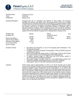 Page 95
January 24, 2011
Industry Report
Company Name: Changyou.com Ltd.
Ticker: CYOU-US
Headquarter: Beijing, China
Company Description: Changyou.com Ltd is a developer and operator of online games. The company
develops and licenses multi player online role playing games, which can be played
simultaneously by hundreds of thousands of game players. Its operation began in 2003
as Sohu.com’s massively multi-player online games (MMORPG) business unit, before
the company carve-out as a seperate, stand-alone company in December 2007. It
operates massively multiplayer online role-playing games, Tian Long Ba Bu and Blade
Online. Also, it has three games in the pipeline: Duke of Mount De, Immortal Faith and
Legend of the Ancient World. Changyou.com is headquartered in Beijing, China.
52-Week High: $36.40 Rating: Buy
52-Week Low:
$24.85
Share Price (as of
11/16/10): $30.81
Market Cap (Million): $1,588 Price Target: $40.00
Cash On Hand (Million) $278
Enterprise Value (Million): $1,310
PE (on 2011E EPS) 8.2
Source: FactSet
Investment Thesis: • We believe that ChangYou is one of the strongest game developers in the
Chinese gaming space
• In addition, we like the company’s strong platform, driven by SOHU portal and
unified payment system
• We are encouraged with steady growth in TLBB usage, which we think should
lay to rest concerns around maturing growth from existing games.
• In addition, growing usage on TLBB could also drive revenue growth in
upcoming quarters from higher monetization
• Our checks suggest that DMD could be a much-differentiated product from
TLBB and could drive upside performance to current 2011 estimates.
• Other games, ZHYX, IF, and LAW could add incremental growth
Valuation: CYOU shares trade at approximately a 7x PE on our 2011E earnings (net of cash)
versus an 8.9x average for stocks in the Chinese gaming space, which underscores the
company's strength in game development and its strong platform, in our opinion. We
believe that DMD is shaping up well and could drive meaningful growth when launched
and, in the meantime, TLBB momentum could continue to drive growth. We continue to
recommend that investors buy CYOU shares, given that we believe that the company
has strong fundamentals and a relatively cheaper share valuation. Our $40 price target
is based on a 9.5x PE (net of cash) on our 2011E EPS estimate versus 9x average for
shares of the peer group. We believe that a premium multiple is appropriate given our
view of the company's strong positioning (strong development capability and strong
platform from its association with SOHU).
 