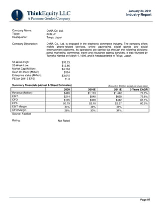 Page 97
January 24, 2011
Industry Report
Company Name: DeNA Co. Ltd.
Ticker: 2432-JP
Headquarter: Tokyo, Japan
Company Description: DeNA Co., Ltd. is engaged in the electronic commerce industry. The company offers
mobile phone-related services, online advertising, social games and social
entertainment platforms. Its operations are carried out through the following divisions:
portal marketing, commerce, travel and insurance agency services. It was founded by
Tomoko Namba on March 4, 1999, and is headquartered in Tokyo, Japan.
52-Week High: $33.23
52-Week Low: $12.86
Market Cap (Million): $4,134
Cash On Hand (Million) $524
Enterprise Value (Million): $3,610
PE (on 2011E EPS) 11.3
Summary Financials (Actual & Street Estimates) (Amount in $ Million except per-share data)
2009 2010E 2011E 3 Years CAGR
Revenue (Million) $489 $1,133 $1,442 71.7%
EBIT $214 $540 $660 75.6%
CFO $135 $339 $442 81.1%
EPS $0.79 $2.10 $2.57 80.3%
EBIT Margin 44% 48% 46%
CFO Margin 28% 30% 31%
Source: FactSet
Rating: Not Rated
 