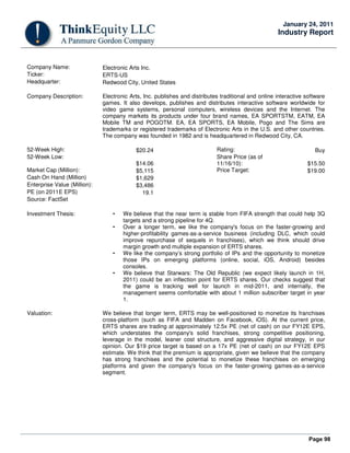 Page 98
January 24, 2011
Industry Report
Company Name: Electronic Arts Inc.
Ticker: ERTS-US
Headquarter: Redwood City, United States
Company Description: Electronic Arts, Inc. publishes and distributes traditional and online interactive software
games. It also develops, publishes and distributes interactive software worldwide for
video game systems, personal computers, wireless devices and the Internet. The
company markets its products under four brand names, EA SPORTSTM, EATM, EA
Mobile TM and POGOTM. EA, EA SPORTS, EA Mobile, Pogo and The Sims are
trademarks or registered trademarks of Electronic Arts in the U.S. and other countries.
The company was founded in 1982 and is headquartered in Redwood City, CA.
52-Week High: $20.24 Rating: Buy
52-Week Low:
$14.06
Share Price (as of
11/16/10): $15.50
Market Cap (Million): $5,115 Price Target: $19.00
Cash On Hand (Million) $1,629
Enterprise Value (Million): $3,486
PE (on 2011E EPS) 19.1
Source: FactSet
Investment Thesis: • We believe that the near term is stable from FIFA strength that could help 3Q
targets and a strong pipeline for 4Q.
• Over a longer term, we like the company's focus on the faster-growing and
higher-profitability games-as-a-service business (including DLC, which could
improve repurchase of sequels in franchises), which we think should drive
margin growth and multiple expansion of ERTS shares.
• We like the company’s strong portfolio of IPs and the opportunity to monetize
those IPs on emerging platforms (online, social, iOS, Android) besides
consoles.
• We believe that Starwars: The Old Republic (we expect likely launch in 1H,
2011) could be an inflection point for ERTS shares. Our checks suggest that
the game is tracking well for launch in mid-2011, and internally, the
management seems comfortable with about 1 million subscriber target in year
1.
Valuation: We believe that longer term, ERTS may be well-positioned to monetize its franchises
cross-platform (such as FIFA and Madden on Facebook, iOS). At the current price,
ERTS shares are trading at approximately 12.5x PE (net of cash) on our FY12E EPS,
which understates the company's solid franchises, strong competitive positioning,
leverage in the model, leaner cost structure, and aggressive digital strategy, in our
opinion. Our $19 price target is based on a 17x PE (net of cash) on our FY12E EPS
estimate. We think that the premium is appropriate, given we believe that the company
has strong franchises and the potential to monetize these franchises on emerging
platforms and given the company's focus on the faster-growing games-as-a-service
segment.
 