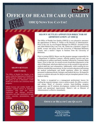 OFFICE OF HEALTH CARE QUALITY
SHAWN SETTLES APPOINTED DIRECTOR OF
ADMINISTATION AT OHCQ
The Office of Health Care Quality (OHCQ) is very pleased to announce
the appointment of Shawn A. Settles as the Director of Administration.
Prior to this role, he was Program Manager for OHCQ’s Assisted Living
and Adult Medical Day Care Unit. Mr. Settles has a bachelor’s degree in
health, science and policy from the University of Maryland Baltimore
County, and a master’s degree in business from the University of
Baltimore.
Prior to joining OHCQ, Shawn was the program manager responsible for
a Department of Defense Contract, offering medical services and care
coordination to soldiers and family members affected by Traumatic Brain
Injury. Prior to that role, he owned several closed-door pharmacies in the
state of Maryland, which provided services to the assisted living and non-
medical adult day care communities. Additionally, while working for two
different membership associations, he has overseen education and training
for medical technologists and health regulatory affairs for industry
personnel in pharmaceuticals, biologics and medical devices. He began his
career as a patient advocate for dialysis and pre-transplant patients with a
medical charity.
Mr. Settles is recognized as a management professional, known for
crafting the requisite strategic vision to achieve goals. He offers a creative
and unique blend of executive acumen, team–building, program
management, and IT solutions development, credited with documented
results and operational improvement. Shawn’s role as Director of
Administration is effective immediately.
OHCQ NEWS YOU CAN USE!
SHAWN SETTLES
ABOUT OHCQ
The Office of Health Care Quality is the
agency within the Department of Health and
Mental Hygiene charged with monitoring
the quality of care in Maryland’s 15,043
health care facilities and community-based
programs.
OHCQ licenses and certifies health care
facilities; conducts surveys to determine
compliance with state and federal
regulations; and educates providers,
consumers, and other stakeholders through
written materials, presentations, and
websites.
Spring Grove Center
Bland Bryant Building
55 Wade Avenue
Catonsville, MD 21228
OFFICE OF HEALTH CARE QUALITY
 