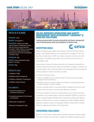 CASE STUDY: GELSIA, Italy
GELSIA IMPROVES OPERATIONS AND SAFETY
MANAGEMENT WITH INTERGRAPH®
CADWORX®
&
ANALYSIS SOLUTIONS
Leading energy provider increases productivity and lowers management
costs of thermal power plant and substations in Northern Italy
IDENTIFYING GOALS
Gelsia is a leading energy supplier of gas, electricity, and thermal power located in
Seregno, Italy. Originally started as a municipal company of Seregno in 1910, and
launched as Gelsia Group in 2008, the company has grown to become one of the
major players in the Italian energy market, and currently provides services to 28
municipalities in Italy.
Gelsia wanted to improve the safety, productivity, and maintenance potential for its
existing combined heat and power station and substations in Seregno, Lombardy. The
company needed a way to map the facilities of the cogeneration plant and substations,
obtaining designs as actually constructed (“as built”).
The goals of the project were to:
• Create an intelligent and up-to-date 3D model of the plant for improved safety
management and maintenance.
• Generate an accurate overview of plant documentation, including piping layouts,
isometric sketches, and bills of material.
• Acquire component data for an accurate materials management and layout study.
• Extract critical information to improve energy efficiency of the plant.
The company wanted to improve its understanding of its own network and reduce
management costs. Gelsia decided to utilize the Intergraph®
CADWorx®
suite for the
project, including Intergraph CADWorx Plant Professional combined with CADWorx
fieldPipe™
Professional for the creation of intelligent 3D models, CADWorx P&ID for
piping and isometrics creation, and Intergraph CADWorx Design Review to enable
efficient management and tracking of the project steps.
OVERCOMING CHALLENGES
Based on its own software, Gelsia already had facility maintenance process in place.
This system needed more information to enable full and efficient management of its
FACTS AT A GLANCE
Company: Gelsia
Website: www.gelsia.it
Description: Gelsia is an Italian
industry leader in distribution of gas,
heat and environmental services.
Founded in 2008, Gelsia is a key player
in the Italian energy business and
provides services to 28 municipalities
in Northern Italy.
Employees: 600
Industry: Power Generation (Gas,
Electric, Thermal)
Country: Italy
PRODUCTS USED:
•	CADWorx®
P&ID
• CADWorx Plant Professional
•	CADWorx fieldPipe™ Professional
•	CADWorx Design Review
KEY BENEFITS:
• Improved operations and     
   maintenance efficiency
•	Increased awareness of and access     
to information
•	Safer plant management
• Reduced management costs
 