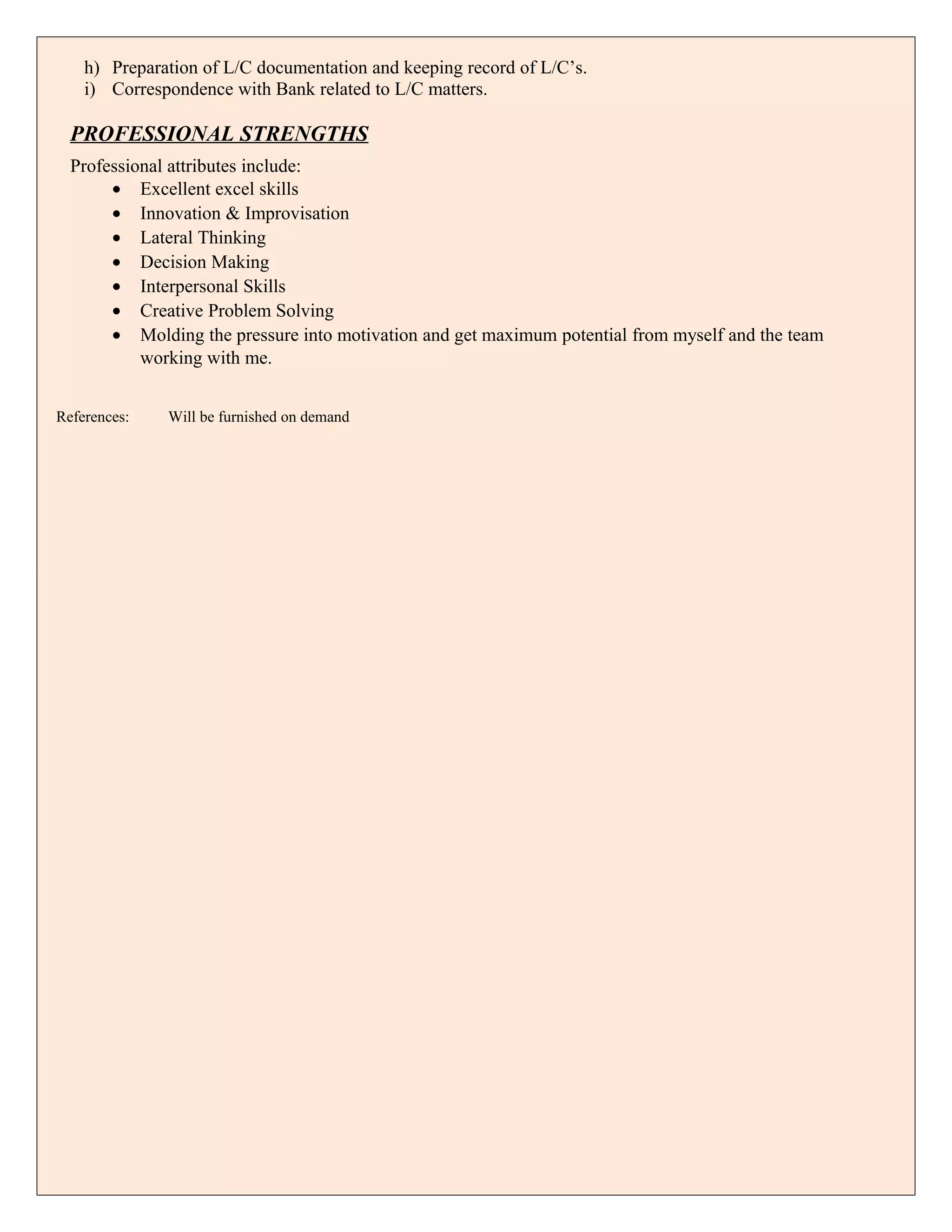 h) Preparation of L/C documentation and keeping record of L/C’s.
i) Correspondence with Bank related to L/C matters.
PROFESSIONAL STRENGTHS
Professional attributes include:
• Excellent excel skills
• Innovation & Improvisation
• Lateral Thinking
• Decision Making
• Interpersonal Skills
• Creative Problem Solving
• Molding the pressure into motivation and get maximum potential from myself and the team
working with me.
References: Will be furnished on demand
 