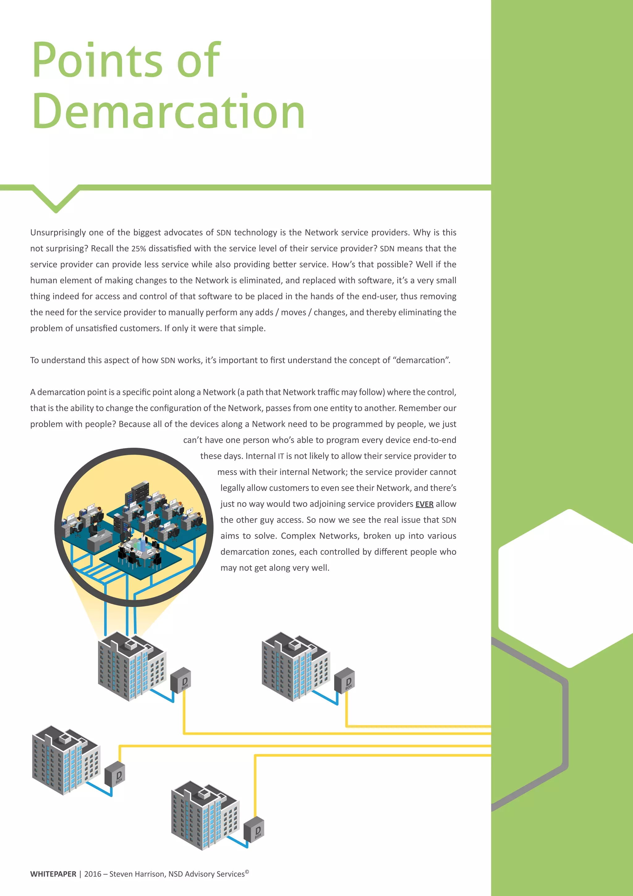 DBOX
DBOX
DBOX
DBOX
Points of
Demarcation
Unsurprisingly one of the biggest advocates of SDN technology is the Network service providers. Why is this
not surprising? Recall the 25% dissatisfied with the service level of their service provider? SDN means that the
service provider can provide less service while also providing better service. How’s that possible? Well if the
human element of making changes to the Network is eliminated, and replaced with software, it’s a very small
thing indeed for access and control of that software to be placed in the hands of the end-user, thus removing
the need for the service provider to manually perform any adds / moves / changes, and thereby eliminating the
problem of unsatisfied customers. If only it were that simple.
To understand this aspect of how SDN works, it’s important to first understand the concept of “demarcation”.
A demarcation point is a specific point along a Network (a path that Network traffic may follow) where the control,
that is the ability to change the configuration of the Network, passes from one entity to another. Remember our
problem with people? Because all of the devices along a Network need to be programmed by people, we just
can’t have one person who’s able to program every device end-to-end
these days. Internal IT is not likely to allow their service provider to
mess with their internal Network; the service provider cannot
legally allow customers to even see their Network, and there’s
just no way would two adjoining service providers EVER allow
the other guy access. So now we see the real issue that SDN
aims to solve. Complex Networks, broken up into various
demarcation zones, each controlled by different people who
may not get along very well.
WHITEPAPER | 2016 – Steven Harrison, NSD Advisory Services©
 