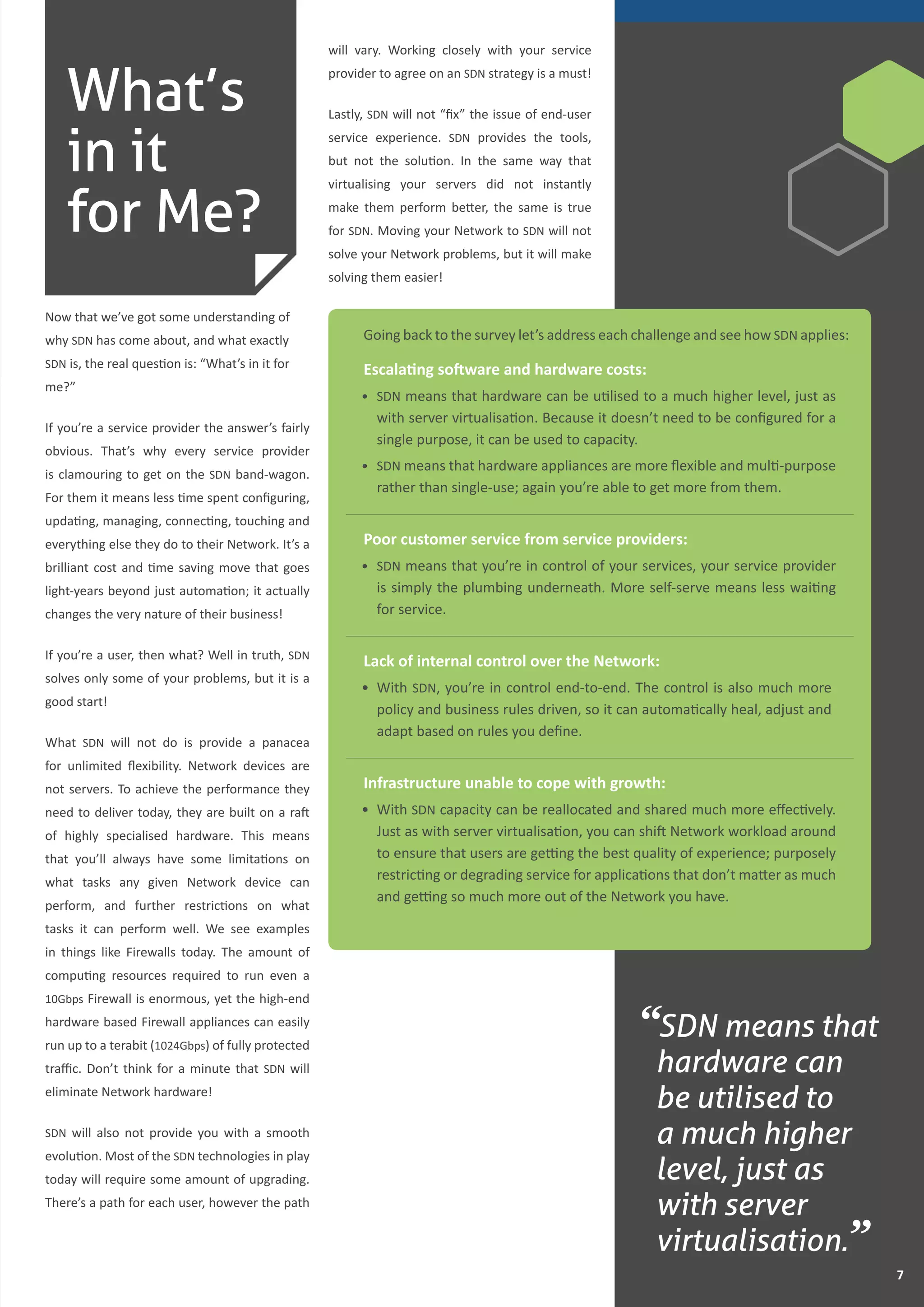 77
What’s
in it
for Me?
Now that we’ve got some understanding of
why SDN has come about, and what exactly
SDN is, the real question is: “What’s in it for
me?”
If you’re a service provider the answer’s fairly
obvious. That’s why every service provider
is clamouring to get on the SDN band-wagon.
For them it means less time spent configuring,
updating, managing, connecting, touching and
everything else they do to their Network. It’s a
brilliant cost and time saving move that goes
light-years beyond just automation; it actually
changes the very nature of their business!
If you’re a user, then what? Well in truth, SDN
solves only some of your problems, but it is a
good start!
What SDN will not do is provide a panacea
for unlimited flexibility. Network devices are
not servers. To achieve the performance they
need to deliver today, they are built on a raft
of highly specialised hardware. This means
that you’ll always have some limitations on
what tasks any given Network device can
perform, and further restrictions on what
tasks it can perform well. We see examples
in things like Firewalls today. The amount of
computing resources required to run even a
10Gbps Firewall is enormous, yet the high-end
hardware based Firewall appliances can easily
run up to a terabit (1024Gbps) of fully protected
traffic. Don’t think for a minute that SDN will
eliminate Network hardware!
SDN will also not provide you with a smooth
evolution. Most of the SDN technologies in play
today will require some amount of upgrading.
There’s a path for each user, however the path
will vary. Working closely with your service
provider to agree on an SDN strategy is a must!
Lastly, SDN will not “fix” the issue of end-user
service experience. SDN provides the tools,
but not the solution. In the same way that
virtualising your servers did not instantly
make them perform better, the same is true
for SDN. Moving your Network to SDN will not
solve your Network problems, but it will make
solving them easier!
“SDN means that
hardware can
be utilised to
a much higher
level, just as
with server
virtualisation.”
Going back to the survey let’s address each challenge and see how SDN applies:
Escalating software and hardware costs:
•	 SDN means that hardware can be utilised to a much higher level, just as
with server virtualisation. Because it doesn’t need to be configured for a
single purpose, it can be used to capacity.
•	 SDN means that hardware appliances are more flexible and multi-purpose
rather than single-use; again you’re able to get more from them.
Poor customer service from service providers:
•	 SDN means that you’re in control of your services, your service provider
is simply the plumbing underneath. More self-serve means less waiting
for service.
Lack of internal control over the Network:
•	 With SDN, you’re in control end-to-end. The control is also much more
policy and business rules driven, so it can automatically heal, adjust and
adapt based on rules you define.
Infrastructure unable to cope with growth:
•	 With SDN capacity can be reallocated and shared much more effectively.
Just as with server virtualisation, you can shift Network workload around
to ensure that users are getting the best quality of experience; purposely
restricting or degrading service for applications that don’t matter as much
and getting so much more out of the Network you have.
What’s
in it
for Me?
 