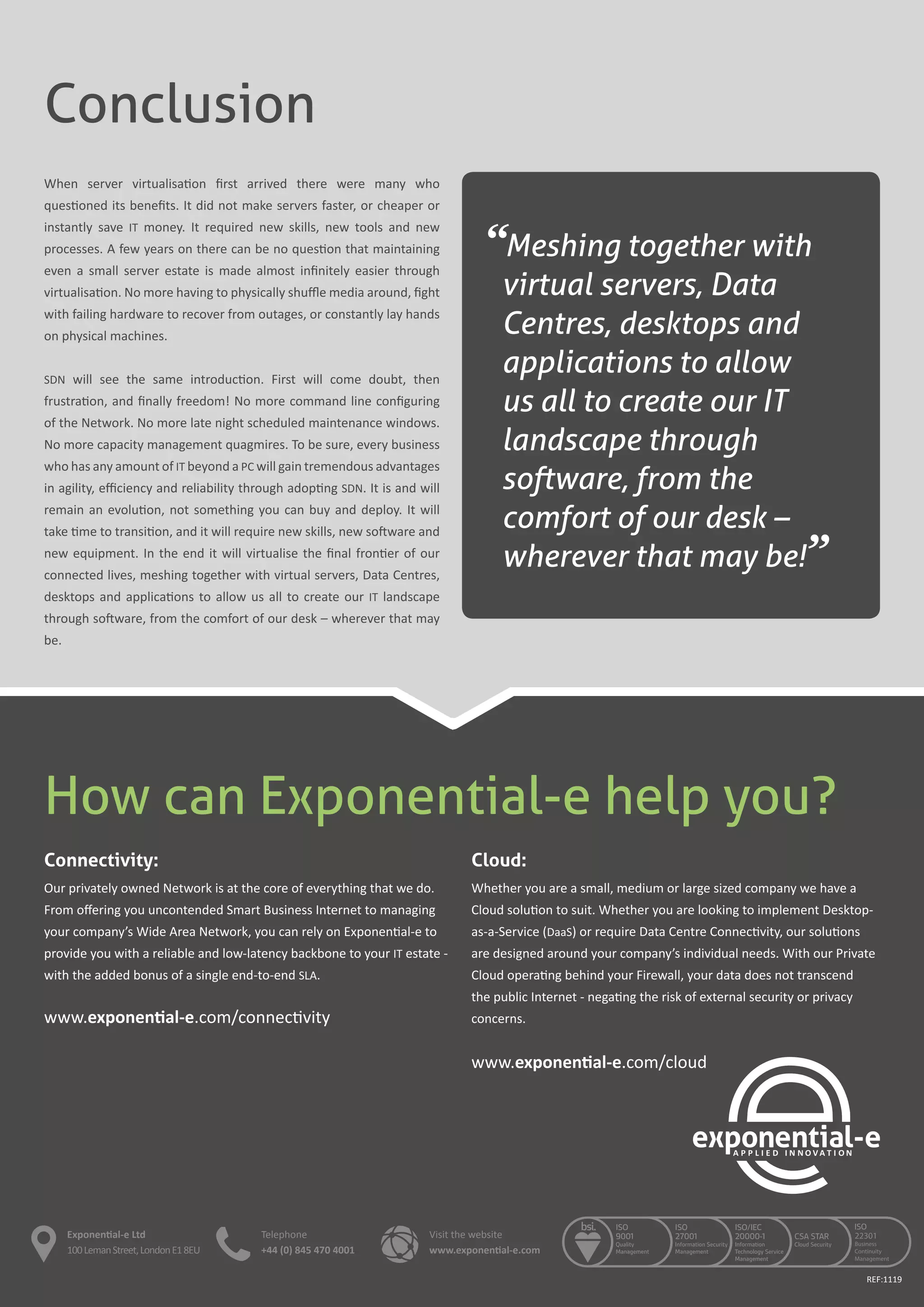 How can Exponential-e help you?
Connectivity:
Our privately owned Network is at the core of everything that we do.
From offering you uncontended Smart Business Internet to managing
your company’s Wide Area Network, you can rely on Exponential-e to
provide you with a reliable and low-latency backbone to your IT estate -
with the added bonus of a single end-to-end SLA.
www.exponential-e.com/connectivity
Cloud:
Whether you are a small, medium or large sized company we have a
Cloud solution to suit. Whether you are looking to implement Desktop-
as-a-Service (DaaS) or require Data Centre Connectivity, our solutions
are designed around your company’s individual needs. With our Private
Cloud operating behind your Firewall, your data does not transcend
the public Internet - negating the risk of external security or privacy
concerns.
www.exponential-e.com/cloud
Conclusion
When server virtualisation first arrived there were many who
questioned its benefits. It did not make servers faster, or cheaper or
instantly save IT money. It required new skills, new tools and new
processes. A few years on there can be no question that maintaining
even a small server estate is made almost infinitely easier through
virtualisation. No more having to physically shuffle media around, fight
with failing hardware to recover from outages, or constantly lay hands
on physical machines.
SDN will see the same introduction. First will come doubt, then
frustration, and finally freedom! No more command line configuring
of the Network. No more late night scheduled maintenance windows.
No more capacity management quagmires. To be sure, every business
who has any amount of IT beyond a PC will gain tremendous advantages
in agility, efficiency and reliability through adopting SDN. It is and will
remain an evolution, not something you can buy and deploy. It will
take time to transition, and it will require new skills, new software and
new equipment. In the end it will virtualise the final frontier of our
connected lives, meshing together with virtual servers, Data Centres,
desktops and applications to allow us all to create our IT landscape
through software, from the comfort of our desk – wherever that may
be.
“Meshing together with
virtual servers, Data
Centres, desktops and
applications to allow
us all to create our IT
landscape through
software, from the
comfort of our desk –
wherever that may be!”
REF:1119
Exponential-e Ltd
100LemanStreet,LondonE18EU
Telephone
+44 (0) 845 470 4001
Visit the website
www.exponential-e.com
 