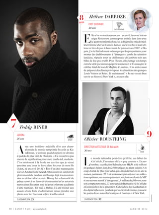 Teddy RINER
A
vec une huitième médaille d’or aux cham-
pionnats du monde remportée fin août au Ka-
zakhstan, le colosse guadeloupéen est devenu
le judoka le plus titré de l’histoire. « Ce record n’a pas
encore de signification pour moi, confie-t-il, modeste.
C’est seulement à la fin de ma carrière que je verrai
peut-être une lueur de fierté dans les yeux de mon fils
[Eden, né en avril 2014]. » Être l’un des mannequins
stars d’Adidas (taille XXXL !) lui assure un surcroît de
gloire mondiale pendant qu’il songe déjà à sa reconver-
sion en dehors des tatamis. Disney lui a demandé de
prêter sa voix à un héros de dessin animé et les autorités
marocaines discutent avec lui pour créer une académie
d’arts martiaux. En mai, à Rabat, il a dû résister aux
assauts d’une foule d’admirateurs venus prendre une
photo avec lui. Face aux selfies, le self-control.
judoka
26 ans Olivier ROUSTEING
L
e monde retiendra peut-être qu’il fut, au début du
XXIe siècle, l’inventeur de la « pop couture ». En no-
vembre, sacollectionBalmainpourH&Maétésold-out
enquelquesheuresdansles250boutiquesdugéantsuédois.Un
coup d’éclat de plus pour celui qui a révolutionné en six ans la
maison parisienne (25 % de croissance par an) avec ses collec-
tionsopulentes,sesmannequinsstars,sonfrontrowcloutédeVIP
et un recours massif à Instagram (1,6 million de followers pour
soncomptepersonnel,2,7pourceluideBalmain),oùils’affiche
enicônefashiondelagénérationY,chouchoudesKardashianet
desdigitalinfluencers,pendantquelesclientesfortunéespoussent
lesportesde sesnouvellesboutiquesàLondresetàNewYork.
directeur artistique de Balmain
30 ans
gastronomie
Hélène DARROZE
E
lle n’en revient toujours pas : en avril, la revue britan-
nique Restaurant, connue pour avoir la dent dure avec
la gastronomie tricolore, lui a décerné le prix de meil-
leure femme chef de l’année. Jamais une Frenchie n’avait ob-
tenu ce titre depuis le lancement du palmarès en 2002. « De-
puis,j’aiétélittéralementsubmergéeparlespropositionspour
monter des établissements à l’étranger », confie la cuisinière
landaise, réputée pour sa chiffonnade de jambon noir aux
billes de foie gras truffé. Pour l’heure, elle partage son temps
entre la table parisienne qui porte son nom et le Connaught, le
célèbre hôtel de luxe de Mayfair, à Londres. Il lui arrive aussi
de préparer des dîners privés pour les directions des groupes
Louis Vuitton et Rolex. Et maintenant ? « Je me verrais bien
ouvrir un bistrot à New York », avoue-t-elle.
chef cuisinier
48 ans
sport
mode
classement 2014 : 25 classement 2014 : 32
	80	 | V A N I T Y F A I R | www.vanityfair.fr j anvi e r  2 0 1 6
XXXXXXXXXXXXX
9
7
8nouveau
 