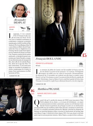 économie business
XXXXXXXXXXXXX
j anvi e r  2 0 1 6 	 www.vanityfair.fr | V A N I T Y F A I R |	 83
L
ongtemps, il s’est contenté
d’être le Français le plus sou-
vent invité aux Oscar. En fé-
vrier, pour sa huitième nomination, le
compositeur a remporté sa première
statuettegrâceàlaB.O.dufilmdeWes
AndersonTheGrandBudapestHotel.Il
a aussi obtenu un Bafta Award (l’équi-
valent des César en Angleterre) et un
GrammyAward,laplushautedistinc-
tiondel’industriedudisqueauxÉtats-
Unis.Toujourscourtiséparlesstudios
américains, ce disciple du grand com-
positeurgrecIannisXenakisaenregis-
tréunedemi-douzainedemusiquesde
film, dont celle du très attendu Rogue
One, dérivé de la saga Star Wars. Ul-
time consécration : il a été choisi pour
diriger en novembre le prestigieux or-
chestre symphonique de Londres le
temps d’une représentation à la Phil-
harmonie de Paris.
Alexandre
DESPLAT
musicien
54 ans
L
es attentats du début de l’année ont fait trembler la France mais ils
lui ont donné l’occasion d’une prouesse : le 11 janvier, 50 dirigeants
étrangers ont défilé avec lui contre le terrorisme. Paradoxalement,
les massacres du 13 novembre ont conforté son rôle dans le combat contre
Daech. La Cop 21 lui donne en outre l’occasion de faire de Paris la capitale du
monde. Entretemps, il peut se flatter d’avoir contribué à garder la Grèce dans
l’Europe et ressoudé le couple franco-allemand durant la crise des migrants.
François HOLLANDE
président de la république
60 ans
MatthieuPIGASSE
Q
uand il dit qu’il « profite des séances de l’ONU pour rencontrer à New
York la plupart de ses clients », ce n’est pas de la forfanterie : cet expert
en restructuration de dettes souveraines, promu en avril directeur mon-
dial des fusions-acquisitions de la banque Lazard, est un interlocuteur
incontournable pour de nombreux chefs d’État africains, européens et américains.
En 2015, il a conseillé le président bolivien Evo Morales, présenté les dirigeants de
Siemens au maréchal égyptien al-Sissi, structuré le financement du barrage Inga
sur le fleuve Congo. Conseil de la Grèce depuis 2012, il est sans doute le seul ban-
quier à qui le nouveau premier ministre, Alexis Tsipras, accepte de faire confiance.
BANQUIER, directeur de lazard
47 ans
classement 2014 : 23
classement 2014 : 22
arts cinéma
politique
14
15
16
nouveau
 