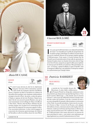 XXXXXXXXXXXXX
j anvi e r  2 0 1 6 	 www.vanityfair.fr | V A N I T Y F A I R |	 85
Alain DUCASSE
S
erait-il aussi devenu le chef de la diplomatie
française ? En mars 2015, le deuxième cuisinier
le plus étoilé de la planète (derrière Joël Robu-
chon) a organisé un dîner d’exception au château de
Versailles pour quelque cent cinquante ambassadeurs
étrangers en poste à Paris. Au menu, cookpot de quinoa
d’Anjou et agneau de lait des Pyrénées. Séparé pen-
dant l’été de son associé Laurent Plantier, avec qui il
avait notamment ouvert le Beige de Tokyo et le Benoit
à New York, l’illustre chef du Plaza Athénée fait dé-
sormais équipe avec le géant de la restauration Elior
dans le but de remporter de nouveaux appels d’offres.
Une association judicieuse : le duo vient de gagner la
concession du restaurant gastronomique du château
de Versailles et celle d’un édifice classé du vieux Pékin.
business
cuisinier
59 ans
Patricia BARBIZET
L
e marché de l’art tremble devant elle.
Désormais, la plus fidèle collaboratrice
de François Pinault ne dirige plus seulement la hol-
ding Artemis qui chapeaute le groupe Kering (Gucci, Yves
Saint Laurent, Balenciaga...), elle préside aussi la maison
Christie’s, autre joyau du milliardaire breton et leader mon-
dial des ventes aux enchères. Lors des « journées de mai »
au cours desquelles les grands collectionneurs se retrouvent
à New York, la nouvelle présidente a battu tous les records :
Les Femmes d’Alger (version O) de Picasso a été adjugée
160 millions d’euros, devenant ainsi la toile la plus chère de
l’histoire, tandis qu’un bronze de Giacometti, L’Homme au
doigt, trouvait preneur pour 141,3 millions de dollars. « Plus
de 15 000 personnes sont venues découvrir ces œuvres les
jours précédant la vente », veut retenir cette mélomane qui
siège également au conseil d’administration de Total.
PDG de christie’s
60 ans
business
Vincent BOLLORÉ
I
ln’yapasquelatélévisiondanssavie.Quandleprésident
de Canal + ne remodèle pas la grille des programmes de
lachaîneàpéage,ildéveloppesesaffairesentoutediscré-
tion sur le continent africain où son groupe emploie quelque
25 000 personnes. Cette année, le nouvel homme fort de
Vivendi a posé la première pierre d’une salle de spectacles en
Guinée-Conakry, lancé un chantier ferroviaire entre le Togo
et la Côte d’Ivoire, remporté un appel d’offres pour exploiter
le nouveau port de Kribi au Cameroun. Plus prometteur en-
core : à Cotonou, capitale du Bénin, le père d’Autolib’ vient
d’inaugurer la Bluezone, une pépinière d’entreprises alimen-
tée exclusivement par l’énergie solaire.
président du groupe bolloré
63 ans
business
classement 2014 : 8
gastronomie
industrie
22
nouveau
20
21nouveau
 