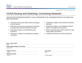 During the Cisco Networking Academy®
course, administered by the undersigned instructor, the student was
able to proficiently:
Manal Jamal Saleh
Student
Hisham Hijjawi College of Technology
Academy Name
Palestine, State of
Location
Mohammad Zahlan
Instructor
Sep 9, 2016
Date
Instructor Signature
• Understand, configure, and troubleshoot tunneling
operations
• Understand, configure, and troubleshoot Network
Address Translation (NAT) operations
• Monitor and troubleshoot network operations using
syslog, SNMP, and NetFlow
• Understand and describe network architectures
CCNA Routing and Switching: Connecting Networks
Certificate of Course Completion
• Understand and describe different WAN technologies
and their benefits
• Understand and describe the operations and benefits
of virtual private networks (VPNs) and tunneling
• Understand, configure, and troubleshoot serial
connections
• Understand, configure, and troubleshoot broadband
connections
 
