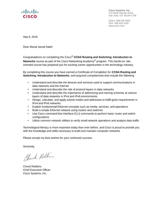 Sep 9, 2016
Dear Manal Jamal Saleh
Congratulations on completing the Cisco® CCNA Routing and Switching: Introduction to
Networks course as part of the Cisco Networking Academy® program. This hands-on, lab-
oriented course has prepared you for exciting career opportunities in the technology industry.
By completing this course you have earned a Certificate of Completion for CCNA Routing and
Switching: Introduction to Networks, and acquired competencies that include the following:
• Understand and describe the devices and services used to support communications in
data networks and the Internet
• Understand and describe the role of protocol layers in data networks
• Understand and describe the importance of addressing and naming schemes at various
layers of data networks in IPv4 and IPv6 environments
• Design, calculate, and apply subnet masks and addresses to fulfill given requirements in
IPv4 and IPv6 networks
• Explain fundamental Ethernet concepts such as media, services, and operations
• Build a simple Ethernet network using routers and switches
• Use Cisco command-line interface (CLI) commands to perform basic router and switch
configurations
• Utilize common network utilities to verify small network operations and analyze data traffic
Technological literacy is more important today than ever before, and Cisco is proud to provide you
with the knowledge and skills necessary to build and maintain computer networks.
Please accept my best wishes for your continued success.
Sincerely,
Chuck Robbins
Chief Executive Officer
Cisco Systems, Inc.
Cisco Systems, Inc.
170 West Tasman Drive
San Jose, CA 95134-1706
Direct: 408 526 4000
FAX: 408 526 4100
www.cisco.com
 