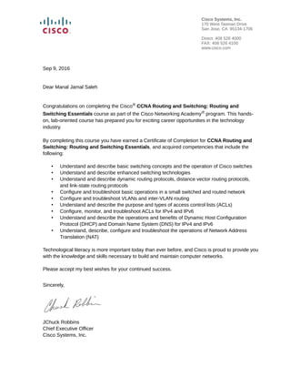 Sep 9, 2016
Dear Manal Jamal Saleh
Congratulations on completing the Cisco® CCNA Routing and Switching: Routing and
Switching Essentials course as part of the Cisco Networking Academy® program. This hands-
on, lab-oriented course has prepared you for exciting career opportunities in the technology
industry.
By completing this course you have earned a Certificate of Completion for CCNA Routing and
Switching: Routing and Switching Essentials, and acquired competencies that include the
following:
• Understand and describe basic switching concepts and the operation of Cisco switches
• Understand and describe enhanced switching technologies
• Understand and describe dynamic routing protocols, distance vector routing protocols,
and link-state routing protocols
• Configure and troubleshoot basic operations in a small switched and routed network
• Configure and troubleshoot VLANs and inter-VLAN routing
• Understand and describe the purpose and types of access control lists (ACLs)
• Configure, monitor, and troubleshoot ACLs for IPv4 and IPv6
• Understand and describe the operations and benefits of Dynamic Host Configuration
Protocol (DHCP) and Domain Name System (DNS) for IPv4 and IPv6
• Understand, describe, configure and troubleshoot the operations of Network Address
Translation (NAT)
Technological literacy is more important today than ever before, and Cisco is proud to provide you
with the knowledge and skills necessary to build and maintain computer networks.
Please accept my best wishes for your continued success.
Sincerely,
JChuck Robbins
Chief Executive Officer
Cisco Systems, Inc.
Cisco Systems, Inc.
170 West Tasman Drive
San Jose, CA 95134-1706
Direct: 408 526 4000
FAX: 408 526 4100
www.cisco.com
 
