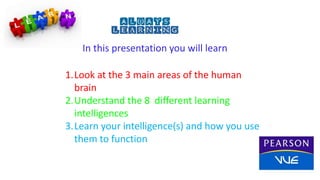 In this presentation you will learn
1.Look at the 3 main areas of the human
brain
2.Understand the 8 different learning
intelligences
3.Learn your intelligence(s) and how you use
them to function
 