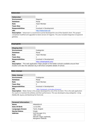 Halsorutan
Halsorutan
Environment Magento
Database Mysql
Role Team Member
Team Size 2
Responsibilities Involved in Development
URL http://halsorutan.se/
Description : Halsorutan is a ecommerce portal developed for one of the Swedish client. This project
completed modified and upgraded to latest version of magento. This also included integration of payment
gateway
shapingkids
Shaping kids
Environment Codelgniter
Database Mysql
Role Team Member
Team Size 1
Responsibilities Involved in Development
URL http://shapingkids.com/
Description : This web application helps people to find better schools available around their
location and also the selected city,it will show complete details of school.
Make champs
Make champs
Environment Codelgniter
Database Mysql
Role Team Member
Team Size 2
Responsibilities Involved in Development
URL
http://asteredu.in/make-champs/
Description : Make champ is the project developed for one of the US client. This is the web application
for coachs to maintain the athletes and their performance. This was developed using codeigniter. Using
MySQL DB. Jquery and Bootstrap for front end.
Personal Information:
Name PRAKASH.M
Date Of Birth 11/3/1991
Languages Known Tamil, English
Marital Status Single
Address S/O Murugan S K,
10th cross,
Maruthi nagar madiwala,
Bangalore-560030.
 