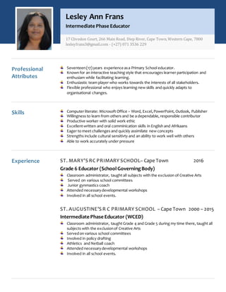 Professional
Attributes
Seventeen(17) years experience asa Primary School educator.
Known for an interactive teaching style that encourages learner participation and
enthusiam while facilitating learning.
Enthusiastic team player who works towards the interests of all stakeholders.
Flexible professional who enjoys learning new skills and quickly adapts to
organisational changes.
Skills Computer literate: Microsoft Office – Word, Excel,PowerPoint, Outlook, Publisher
Willingness to learn from others and be a dependable, responsible contributor
Productive worker with solid work ethic
Excellentwritten and oral comminication skills in English and Afrikaans
Eager to meet challenges and quickly assimilate new concepts
Strengths include cultural sensitivty and an ability to work well with others
Able to work accurately under pressure
Experience ST. MARY’S RC PRIMARY SCHOOL– Cape Town 2016
Grade 6 Educator (School GoverningBody)
Classroom administrator, taught all subjects with the exclusion of Creative Arts
Served on various school committees
Junior gynmastics coach
Attended necessarydevelopmental workshops
Involved in all school events.
ST. AUGUSTINE’S R C PRIMARY SCHOOL – Cape Town 2000 – 2015
Intermediate Phase Educator (WCED)
Classroom administrator, taught Grade 4 and Grade 5 during my time there, taught all
subjects with the exclusionof Creative Arts
Servedon various school committees
Involved in policy drafting
Athletics and Netball coach
Attended necessarydevelopmental workshops
Involved in all school events.
Lesley Ann Frans
Intermediate Phase Educator
17 Clivedon Court, 266 Main Road, Diep River, Cape Town,Western Cape, 7800
lesleyfrans3@gmail.com - (+27) 071 3536 229
 