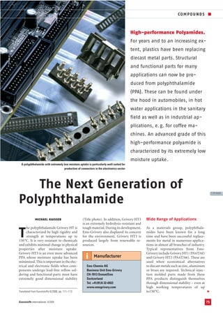The Next Generation of
Polyphthalamide
High-performance Polyamides.
For years and to an increasing ex-
tent, plastics have been replacing
diecast metal parts. Structural
and functional parts for many
applications can now be pro-
duced from polyphthalamide
(PPA). These can be found under
the hood in automobiles, in hot
water applications in the sanitary
field as well as in industrial ap-
plications, e.g. for coffee ma-
chines. An advanced grade of this
high-performance polyamide is
characterized by its extremely low
moisture uptake.
A polyphthalamide with extremely low moisture uptake is particularly well-suited for
production of connectors in the electronics sector
75
COMPOUNDS ■
V
Kunststoffe international 8/2008
MICHAEL KAISSER
T
he polyphthalamide Grivory HT is
characterized by high rigidity and
strength at temperatures up to
150°C. It is very resistant to chemicals
and exhibits minimal change in physical
properties after moisture uptake.
Grivory HT3 is an even more advanced
PPA whose moisture uptake has been
minimized.This is important in the elec-
trical and electronic fields when com-
ponents undergo lead-free reflow sol-
dering and functional parts must have
extremely good dimensional stability
(Title photo). In addition, Grivory HT3
is an extremely hydrolysis-resistant and
tough material.During its development,
Ems-Grivory also displayed its concern
for the environment. Grivory HT3 is
produced largely from renewable re-
sources.
Wide Range of Applications
As a materials group, polyphthala-
mides have been known for a long
time and have been successful replace-
ments for metal in numerous applica-
tions in almost all branches of industry.
Typical representatives from Ems-
Grivory include Grivory HT1 (PA6T/6I)
and Grivory HT2 (PA6T/66). These are
used when economical alternatives
to diecast metals such as zinc,aluminum
or brass are required. Technical injec-
tion molded parts made from these
PPA products distinguish themselves
through dimensional stability – even at
high working temperatures of up
to150°C.
PE104325
Ems-Chemie AG
Business Unit Ems-Grivory
CH-7013 Domat/Ems
Switzerland
Tel. +41/81/6 32-6922
www.emsgrivory.com
Manufactureri
Translated from Kunststoffe 8/2008, pp. 111–113
 