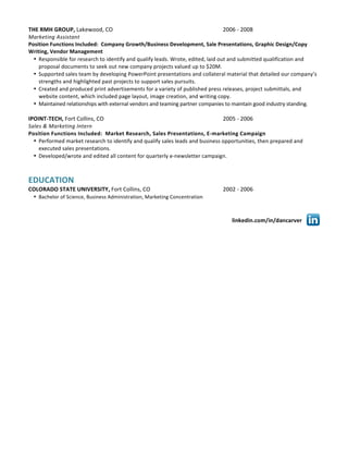 linkedin.com/in/dancarver	
  
	
  
THE	
  RMH	
  GROUP,	
  Lakewood,	
  CO	
   	
   2006	
  -­‐	
  2008	
  
Marketing	
  Assistant	
  
Position	
  Functions	
  Included:	
  	
  Company	
  Growth/Business	
  Development,	
  Sale	
  Presentations,	
  Graphic	
  Design/Copy	
  
Writing,	
  Vendor	
  Management	
  
• Responsible	
  for	
  research	
  to	
  identify	
  and	
  qualify	
  leads.	
  Wrote,	
  edited,	
  laid	
  out	
  and	
  submitted	
  qualification	
  and	
  
proposal	
  documents	
  to	
  seek	
  out	
  new	
  company	
  projects	
  valued	
  up	
  to	
  $20M.	
  
• Supported	
  sales	
  team	
  by	
  developing	
  PowerPoint	
  presentations	
  and	
  collateral	
  material	
  that	
  detailed	
  our	
  company’s	
  
strengths	
  and	
  highlighted	
  past	
  projects	
  to	
  support	
  sales	
  pursuits.	
  
• Created	
  and	
  produced	
  print	
  advertisements	
  for	
  a	
  variety	
  of	
  published	
  press	
  releases,	
  project	
  submittals,	
  and	
  
website	
  content,	
  which	
  included	
  page	
  layout,	
  image	
  creation,	
  and	
  writing	
  copy.	
  
• Maintained	
  relationships	
  with	
  external	
  vendors	
  and	
  teaming	
  partner	
  companies	
  to	
  maintain	
  good	
  industry	
  standing.	
  
	
  
IPOINT-­‐TECH,	
  Fort	
  Collins,	
  CO	
  	
  	
  	
  	
  	
  	
  	
  	
  	
  	
  	
  	
  	
  	
  	
  	
  	
  	
  	
  	
   	
   2005	
  -­‐	
  2006	
  
Sales	
  &	
  Marketing	
  Intern	
  
Position	
  Functions	
  Included:	
  	
  Market	
  Research,	
  Sales	
  Presentations,	
  E-­‐marketing	
  Campaign
• Performed	
  market	
  research	
  to	
  identify	
  and	
  qualify	
  sales	
  leads	
  and	
  business	
  opportunities,	
  then	
  prepared	
  and	
  
executed	
  sales	
  presentations.	
  
• Developed/wrote	
  and	
  edited	
  all	
  content	
  for	
  quarterly	
  e-­‐newsletter	
  campaign.	
  	
  
	
  
	
  
EDUCATION	
  
COLORADO	
  STATE	
  UNIVERSITY,	
  Fort	
  Collins,	
  CO	
   2002	
  -­‐	
  2006	
  
• Bachelor	
  of	
  Science,	
  Business	
  Administration,	
  Marketing	
  Concentration	
  
	
  
 