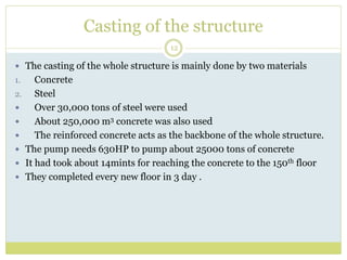 Casting of the structure
12
 The casting of the whole structure is mainly done by two materials
1. Concrete
2. Steel
 Over 30,000 tons of steel were used
 About 250,000 m3 concrete was also used
 The reinforced concrete acts as the backbone of the whole structure.
 The pump needs 630HP to pump about 25000 tons of concrete
 It had took about 14mints for reaching the concrete to the 150th floor
 They completed every new floor in 3 day .
 