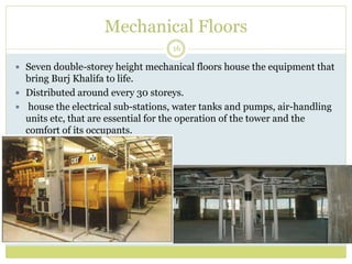 Mechanical Floors
16
 Seven double-storey height mechanical floors house the equipment that
bring Burj Khalifa to life.
 Distributed around every 30 storeys.
 house the electrical sub-stations, water tanks and pumps, air-handling
units etc, that are essential for the operation of the tower and the
comfort of its occupants.
 