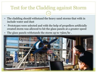 Test for the Cladding against Storm
19
 The cladding should withstand the heavy sand storms that with in
include water and dust
 Prototypes were selected and with the help of propellers artificially
created storm was allowed to hit the glass panels at a greater speed
 The glass panels withstands the storm up to 75km/hr .
 