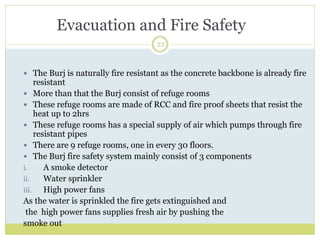 22
 The Burj is naturally fire resistant as the concrete backbone is already fire
resistant
 More than that the Burj consist of refuge rooms
 These refuge rooms are made of RCC and fire proof sheets that resist the
heat up to 2hrs
 These refuge rooms has a special supply of air which pumps through fire
resistant pipes
 There are 9 refuge rooms, one in every 30 floors.
 The Burj fire safety system mainly consist of 3 components
i. A smoke detector
ii. Water sprinkler
iii. High power fans
As the water is sprinkled the fire gets extinguished and
the high power fans supplies fresh air by pushing the
smoke out
Evacuation and Fire Safety
 