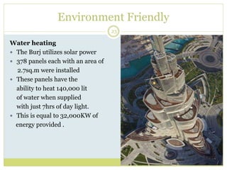 Environment Friendly
23
Water heating
 The Burj utilizes solar power
 378 panels each with an area of
2.7sq.m were installed
 These panels have the
ability to heat 140,000 lit
of water when supplied
with just 7hrs of day light.
 This is equal to 32,000KW of
energy provided .
 
