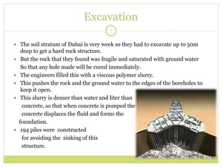 Excavation
7
 The soil stratum of Dubai is very week so they had to excavate up to 50m
deep to get a hard rock structure.
 But the rock that they found was fragile and saturated with ground water
So that any hole made will be cured immediately.
 The engineers filled this with a viscous polymer slurry.
 This pushes the rock and the ground water to the edges of the boreholes to
keep it open.
 This slurry is denser than water and liter than
concrete, so that when concrete is pumped the
concrete displaces the fluid and forms the
foundation.
 194 piles were constructed
for avoiding the sinking of this
structure.
 