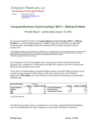 Monthly Recap January 31, 2016
Pursuing Superior Risk-Adjusted Returns
Contact: Raymond C. Stewart
rcs@conqueststrategies.com
646-450-8712
Conquest Business Cycle Investing (“BCI”) – MidCap Portfolio
Monthly Report – period ending January 31, 2016
For the period ended 01/31/2016, the Conquest Business Cycle Investing (“BCI”) – MidCap
Portfolio1
was set back 4.71% compared to a 4.96% retreat for its benchmark, the S&P 500
Composite Index2
and a 6.55% decline for the Russell Mid-Cap Index during the month of
January 2016.
1
The BCI MidCap Portfolio is a model portfolio only. Performance is in conformity with industry presentation standards. The data reflects
past performance. The principle value of an investment will fluctuate. Past performance may not be indicative of future investment
results. Performance changes over time and currently may be significantly different than stated.
2
S&P 500 Composite with dividends reinvested
From inception in July 2010 through the end of January 2016, the BCI MidCap Portfolio has
advanced 216%, compared to a 120% gain for the S&P 500 Composite and 106% for the Russell
Mid-Cap Index during the same period.
In July 2010, we began trading our theoretical paper portfolio of the BCI MidCap strategy with an
assumed starting investment of $25 million. At the end of January 2016, total AUM had
appreciated to $87 million, net of any dividends accrued; there were 44 positions in the portfolio,
including cash.
BCI Stock Statistics (01/31/16)
Portfolio Relative to S&P 500 Portfolio Relative to S&P 500
Forward P/E Ratio 12.40 0.75 5-Yr Proj EPS Growth% 11.03 1.16
P/B Ratio 2.47 1.03 Dividend Yield % 1.54 0.74
ROA 7.11 0.98 Average Market Cap $mil 10,267 0.15
ROE 19.06 0.93
Source: Morningstar data
The following two pages contain an explanation of our strategy, a detailed breakout highlighting
some of our holdings and our sector weightings as of the close of the month in reference.
 