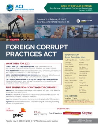 Register Now | 888 224 2480 | FCPAConference.com/Houston
a C5 Group Company
Business Information in a Global Context
ACIAmerican Conference Institute
Business Information in a Global Context
EARN CLE/CPE
CREDITS
BACK BY POPULAR DEMAND:
Sub-Saharan Africa Anti-Corruption Roundtable
(January 30, 2017)
11th
Houston Forum on the
FOREIGN CORRUPT
PRACTICES ACT
January 31 – February 1, 2017
Four Seasons Hotel | Houston, TX
Benchmark with
Senior Executives from:
Key Energy Services
Primetals
Technologies
Baker Hughes
McDermott
International
Paragon Offshore
Halliburton
Quanta Services
Layne Christensen
Marathon Oil
Cameron, a
Schlumberger
company
3M
Hess Corporation
Arthrex
Bristow Group
Live Nation
Entertainment
Lockheed Martin
International
Weatherford
Coca-Cola
PEMEX
Honeywell
Parker Drilling
Shell
BHP Billiton
Transocean
WHAT’S NEW FOR 2017:
“STRETCHING THE COMPLIANCE DOLLAR”: How to Maintain a Robust
Anti-Corruption Program Amidst an Economic Slowdown and Budget Cutbacks
FCPA MOOT COURT: An Interactive Debate on the Value of Voluntary Self-Disclosure
and Cooperation under the DOJ’s New Pilot Program
DO’S & DON’TS OF FCPA BOOKS AND RECORDS: How Tightening SEC Enforcement
Should Prompt You to Take a Fresh Look at Your Internal Controls
THE “TRANSFORMATIVE IMPACT” OF THE SEC’S WHISTLEBLOWER PROGRAM:
How and Why Companies Need to Brace Themselves for an Increased Number
of Reports to Protect Their Investors
PLUS, BENEFIT FROM COUNTRY-SPECIFIC UPDATES:
Mexico: How risk management strategies need to evolve and adapt in the wake of a
sweeping anti-corruption reform
Brazil: How the effects of Operation Car Wash have spilled beyond its borders and
are affecting companies’ compliance risk efforts
Iran: How to deal with prohibited counterparties and navigate US and EU sanctions
Argentina: Is the new administration’s clamp-down on graft and bribery facilitating
business for multinationals?
SEC ADDRESS:
Jonathan P. Scott
Assistant Regional Director, FCPA Unit
U.S. Securities and Exchange Commission
LEAD
SPONSOR:
SPONSORED BY:
 